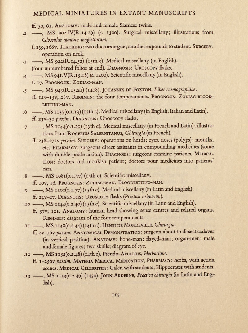 ff. 50, 61. Anatomy: male and female Siamese twins. .2 , MS 902 .IV(R. 14.29) (c. 1300). Surgical miscellany; illustrations from Glossulae quatuor magistrorum. f. 139,166v. Teaching: two doctors argue; another expounds to student. Surgery: operation on neck. .3 , MS 922(R.I4.52) (15th c). Medical miscellany (in English). (four unnumbered folios at end). Diagnosis: Uroscopy flasks. .4 , MS 94i .V(R .i5.i8) (c. 1400). Scientific miscellany (in English). f. 17. Prognosis: Zodiac-man. .5 , MS 943(R.i5.2i) (1408). Johannes de Foxton, Liber cosmographiae. ff. i2v-i5v, 28 v. Regimen: the four temperaments. Prognosis: Zodiac-blood letting-man. .6 , MS 1037(0 .1 .13) (15th c). Medical miscellany (in English, Italian and Latin). ff. 23V-30 passim. Diagnosis: Uroscopy flasks. .7 , MS 1044(0 .1 .20) (13th c). Medical miscellany (in French and Latin); illustra tions from Rogerius Salernitanus, Chirurgia (in French), ff. 23 8 -271 v passim. Surgery: operations on heads; eyes, noses (polyps); mouths, etc. Pharmacy: surgeons direct assistants in compounding medicines (some with double-pestle action). Diagnosis: surgeons examine patients. Medica tion: doctors and monkish patient; doctors pour medicines into patients' ears. .8 , MS 1081(0 .1 .57) (15th c). Scientific miscellany. if. iov, 16. Prognosis: Zodiac-man. Bloodletting-man. .9 , MS 1102(0 .1 .77) (15th c). Medical miscellany (in Latin and English). ff. 24V-27. Diagnosis: Uroscopy flasks ( Practica urinarum). .10 , MS 1144(0.2.40) (15th c). Scientific miscellany (in Latin and English). ff. 57v, 121. Anatomy: human head showing sense centres and related organs. Regimen: diagram of the four temperaments. .11 , MS 1148(0.2.44) (14th c). Henri de Mondeville, Chirurgia. ff. 2v-ióv passim. Anatomical Demonstration: surgeon about to dissect cadaver (in vertical position). Anatomy: bone-man; flayed-man; organ-men; male and female figures; two skulls; diagram of eye. .12 , MS 1152(0.2.48) (14th c). Pseudo -ApuLEius, Herbarium. ff. 1 -250V passim. Materia Medica, Medication, Pharmacy: herbs, with action scenes. Medical Celebrities: Galen with students; Hippocrates with students. .13 , MS 1153(0.2.49) (1450). John Arderne, Practica chirurgia (in Latin and Eng lish).