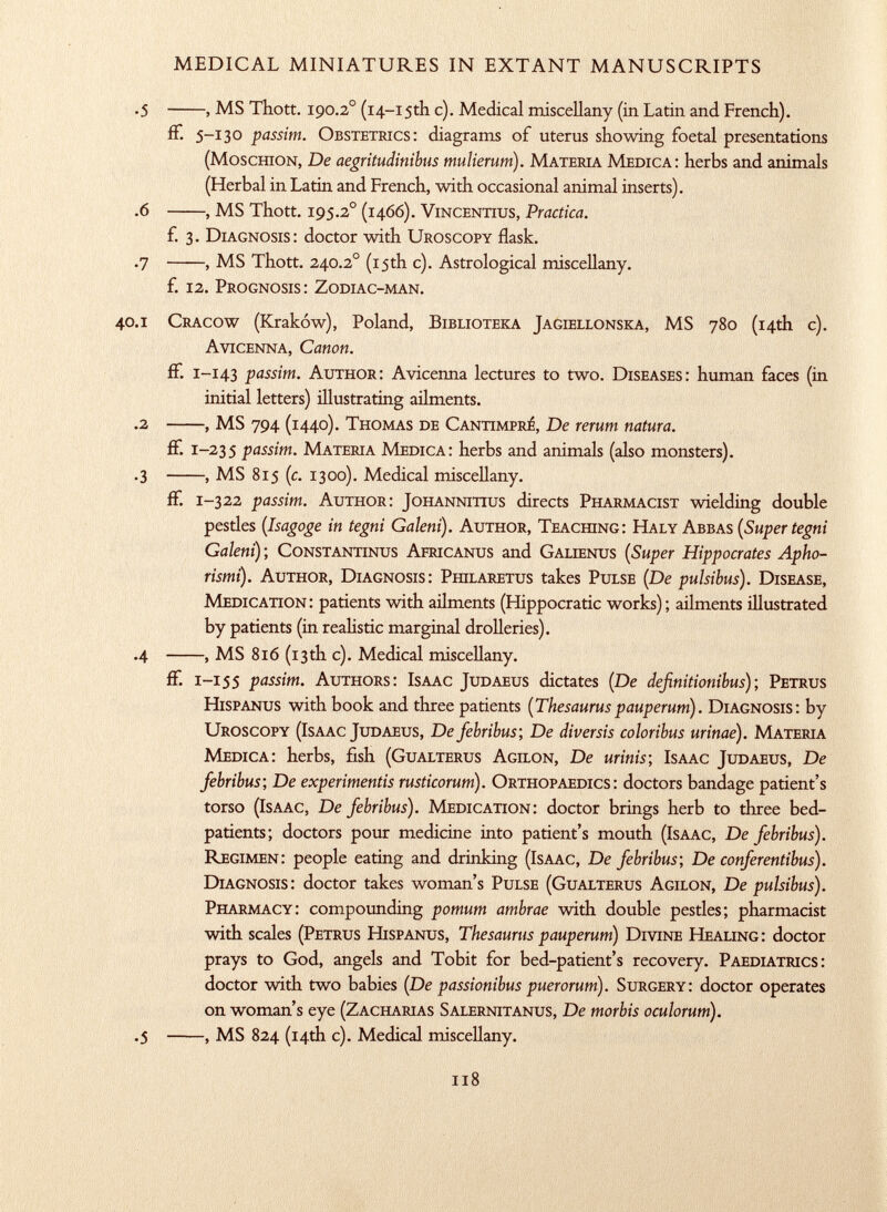 .5 , MS Thott. 190.2 o (14-15th c). Medical miscellany (in Latin and French). fF. 5-130 passim. Obstetrics: diagrams of uterus showing foetal presentations (Moschion, De aegritudinibus mulierum). Materia Medica: herbs and animals (Herbal in Latin and French, with occasional animal inserts). .6 , MS Thott. 195.2 0 (1466). ViNCENTius, Practica. f. 3. Diagnosis: doctor with Uroscopy flask. .7 , MS Thott. 240.2 0 (15th c). Astrological miscellany. f. 12. Prognosis: Zodiac-man. 40 .1 Cracow (Kraków), Poland, Biblioteka Jagiellonska, MS 780 (14th c). Avicenna, Canon. ff. 1 -143 passim. Author: Avicenna lectures to two. Diseases: human faces (in initial letters) illustrating ailments. .2 , MS 794 (1440). Thomas de Cantimprí, De rerum natura. if. 1-235 passim. Materia Medica: herbs and animals (also monsters). .3 , MS 815 (c. 1300). Medical miscellany. if. 1-322 passim. Author: Johannitius directs Pharmacist wielding double pestles ( Isagoge in tegni Galeni ). Author, Teaching: Haly Abbas (Super tegni Galeni) ; Constantinus Africanus and Galienus ( Super Hippocrates Apho- rismi). Author, Diagnosis: Philaretus takes Pulse (De pulsibus). Disease, Medication: patients with ailments (Hippocratic works); ailments illustrated by patients (in realistic marginal drolleries). .4 , MS 816 (13 th c). Medical miscellany. ff. 1 -155 passim. Authors: Isaac Judaeus dictates (De definitionibus); Petrus Hispanus with book and three patients (Thesauruspauperum). Diagnosis: by Uroscopy (Isaac Judaeus, De febribus; De diversis coloribus urinae). Materia Medica: herbs, fish (Gualterus Agilon, De minis; Isaac Judaeus, De febribus-, De experiments rusticorum). Orthopaedics: doctors bandage patient's torso (Isaac, De febribus). Medication: doctor brings herb to three bed- patients; doctors pour medicine into patient's mouth (Isaac, De febribus). Regimen: people eating and drinking (Isaac, De febribus; De conferentibus). Diagnosis: doctor takes woman's Pulse (Gualterus Agilon, De pulsibus). Pharmacy: compounding pomum ambrae with double pestles; pharmacist with scales (Petrus Hispanus, Thesaurus pauperum) Divine Healing: doctor prays to God, angels and Tobit for bed-patient's recovery. Paediatrics: doctor with two babies (De passionibus puerorum). Surgery: doctor operates on woman's eye (Zacharias Salernitanus, De morbis oculorum). .5 , MS 824 (14th c). Medical miscellany.