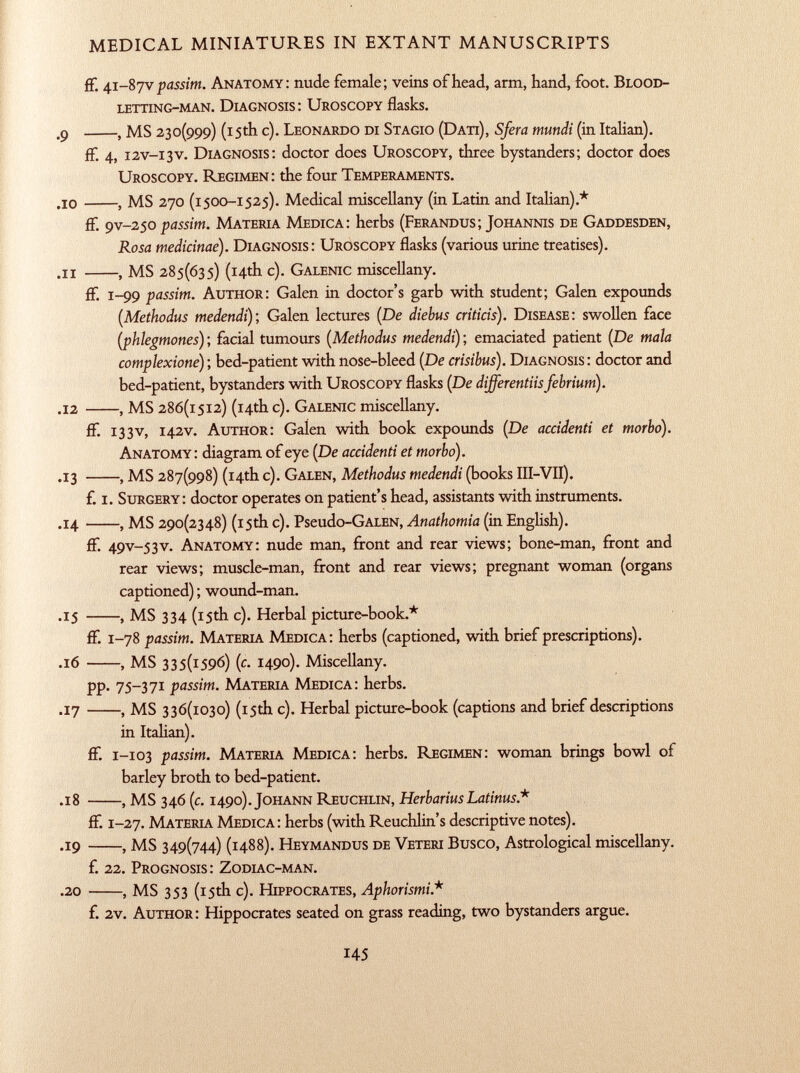 ff. 41-87 V passim. Anatomy: nude female; veins of head, arm, hand, foot. Blood letting-man. Diagnosis : Uroscopy flasks. .9 , MS 230(999) (15th c). Leonardo di Stagio (Dati), Sfera mundi (in Italian). ff. 4, i2v-i3v. Diagnosis: doctor does Uroscopy, three bystanders; doctor does Uroscopy. Regimen: the four Temperaments. .10 , MS 270 (1 500 -1 525). Medical miscellany (in Latin and Italian).* ff. 9V-250 passim. Materia Medica: herbs ( Ferandus; Johannis de Gaddesden, Rosa medicinae). Diagnosis: Uroscopy flasks (various urine treatises). .11 , MS 285(635) (14th c). Galenic miscellany. ff. 1 -99 passim. Author: Galen in doctor's garb with student; Galen expounds (Methodus medendi ); Galen lectures (De diehus criticis ). Disease: swollen face (phlegmones ) ; facial tumours ( Methodus medendi) ; emaciated patient (De mala complexione) ; bed-patient with nose-bleed (De crisibus). Diagnosis : doctor and bed-patient, bystanders with Uroscopy flasks (De differentiisfebrium). .12 , MS 286(1512) (14th c). Galenic miscellany. ff. 133 v, 1 42V. Author: Galen with book expounds (De accidenti et morbo). Anatomy : diagram of eye (De accidenti et morbo). .13 , MS 287(998) (14th c). Galen, Methodus medendi (books III-VII). f. I. Surgery: doctor operates on patient's head, assistants with instruments. .14 , MS 290(2348) (15th c). Pseudo -GALEN, Anathomia (in English). ff. 49V -53v. Anatomy: nude man, front and rear views; bone-man, front and rear views; muscle-man, front and rear views; pregnant woman (organs captioned) ; wound-man. .15 , MS 334 (15th c). Herbal picture-book.* ff. 1 -78 passim. Materia Medica: herbs (captioned, with brief prescriptions). .16 , MS 335(1596) (c. 1490). Miscellany. pp. 75-371 passim. Materia Medica: herbs. .17 , MS 336(1030) (15th c). Herbal picture-book (captions and brief descriptions in Italian). ff. 1 -103 passim. Materia Medica: herbs. Regimen: woman brings bowl of barley broth to bed-patient. .18 , MS 346 (c. 1490). Johann Reuchlin, HerbariusLatinus* ff. 1 -27. Materia Medica: herbs (with Reuchlin's descriptive notes). .19 , MS 349(744) (1488). Heymandus de Veteri Busco, Astrological miscellany. f. 22. Prognosis: Zodiac-man. .20 , MS 353 (15th c). Hippocrates, Aphorismi * f. 2v. Author: Hippocrates seated on grass reading, two bystanders argue.