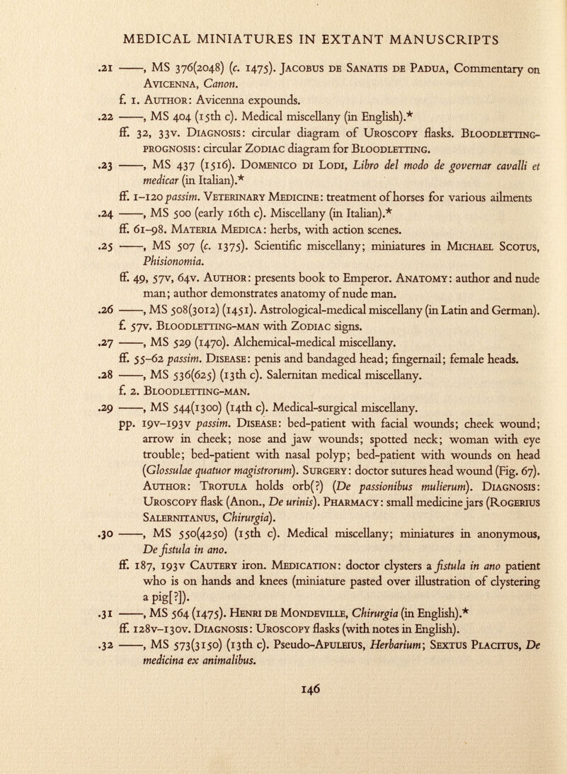 .21 , MS 376(2048) (c. 1475). Jacobus de S anatis de Padua , Commentary on Avicenna, Canon. f. i. Author : Avicenna expounds. .22 , MS 404 (15th c). Medical miscellany (in English).* if. 32, 33v. Diagnosis : circular diagram of Uroscopy flasks. Bloodletting- prognosis : circular Zodiac diagram for Bloodletting. .23 , MS 437 (1516). Domenico di Lodi, Libro del modo de governar cavalli et medicar (in Italian).* ff. 1 -120 passim. Veterinary Medicine : treatment of horses for various ailments .24 , MS 500 (early 16th c). Miscellany (in Italian).* ff. 61-98. Materia Medica : herbs, with action scenes. .25 , MS 507 (c. 1375). Scientific miscellany; miniatures in Michael Scotus, Phisionomia. if* 49, 57v, 64V. Author : presents book to Emperor. Anatomy : author and nude man; author demonstrates anatomy of nude man. .26 , MS 508(3012) (145 1). Astrological-medical miscellany (in Latin and German). f. 57V. Bloodletting-man with Zodiac signs. .27 , MS 529 (1470). Alchemical-medical miscellany. ff. 55 -62 passim. Disease : penis and bandaged head; fingernail; female heads. .28 , MS 536(625) (13th c). Salernitan medical miscellany. f. 2. Bloodletting-man. .29 , MS 544(1300) (14th c). Medical-surgical miscellany. pp. 19V-193V passim. Disease : bed-patient with facial wounds; cheek wound; arrow in cheek; nose and jaw wounds; spotted neck; woman with eye trouble; bed-patient with nasal polyp; bed-patient with wounds on head (Glossulae quatuor magistrorum). Surgery : doctor sutures head wound (Fig. 67). Author: Trotula holds orb(?) [De passionibus mulierum ). Diagnosis: Uroscopy flask (Anon., De urinis). Pharmacy : small medicine jars ( Rogerius Salernitanus, Chirurgia). .30 , MS 550(4250) (15th c). Medical miscellany; miniatures in anonymous, De fistula in ano. ff. 187, 193 v Cautery iron. Medication : doctor clysters a fistula in ano patient who is on hands and knees (miniature pasted over illustration of clystering a pig[ ? ])- .31 , MS 564 (1475). Henri de Mondeville, Chirurgia (in English).* ff. 128V-130V. Diagnosis: Uroscopy flasks (with notes in English). .32 , MS 573(3150) (13th c). Pseudo -ApuLEius, Herbarium ; Sextus Placitus, De medicina ex animalibus.