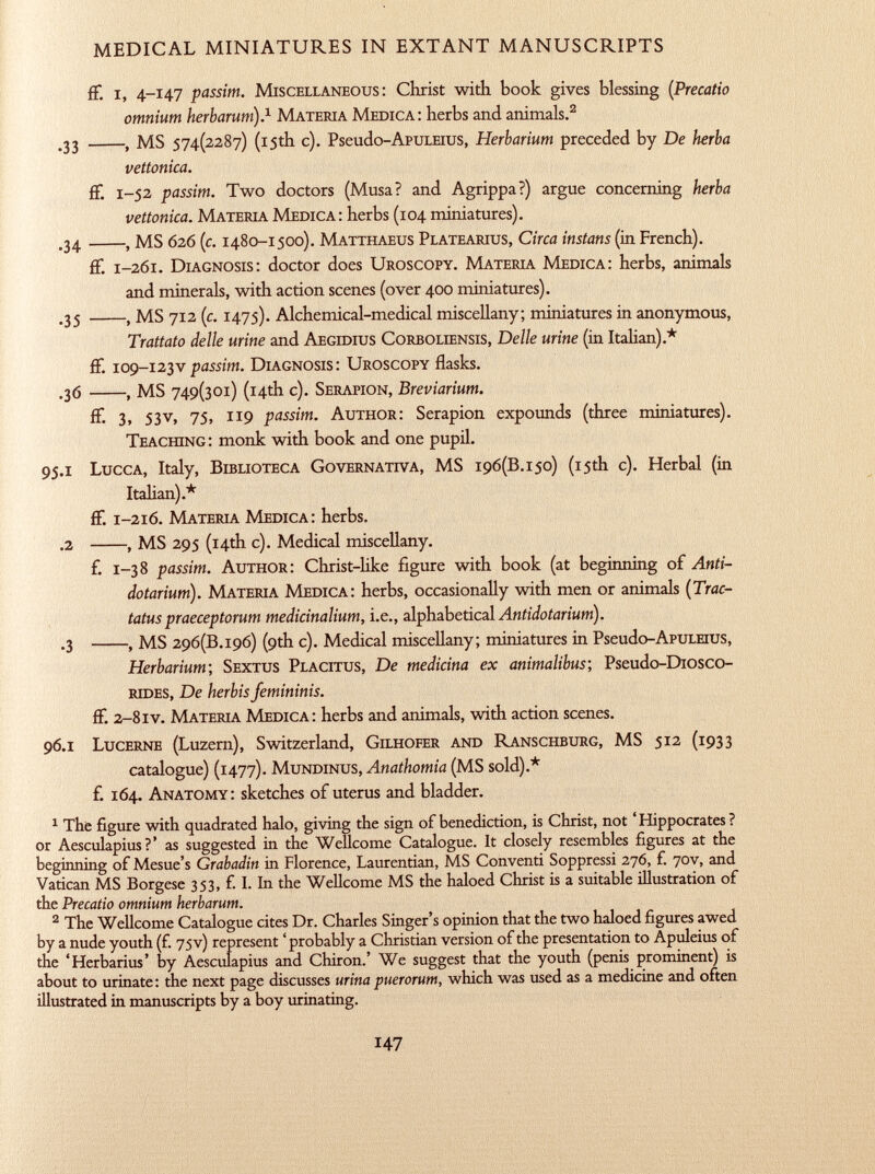 fF. i, 4-147 passim. Miscellaneous : Christ with book gives blessing ( Precatio omnium herbarum). 1 Materia Medica : herbs and animals. 2 .33 , MS 574(2287) (15th c). Pseudo-ApuLEius, Herbarium preceded by De herba vettonica. fF. 1 -52 passim. Two doctors (Musa? and Agrippa?) argue concerning herba vettonica. Materia Medica : herbs (104 miniatures). .34 , MS 626 (c. 1480-1500). Matthaeus Platearius, Circa instans (in French). fF. 1 -261. Diagnosis : doctor does Uroscopy. Materia Medica : herbs, animals and minerals, with action scenes (over 400 miniatures). .35 , MS 712 (c. 1475). Alchemical-medical miscellany; miniatures in anonymous, Trattato delle urine and Aegidius Corboliensis, Delle urine (in Italian).* fF. 1 09-123 v passim. Diagnosis: Uroscopy flasks. .36 , MS 749(301) (14th c). Serapion, Breviarium. fF. 3, 53V, 75, 119 passim. Author : Serapion expounds (three miniatures). Teaching : monk with book and one pupil. 95 .1 Lucca , Italy, Biblioteca Governativa, MS 196 (13 .150) (15th c). Herbal (in Italian).* fF. 1 -216. Materia Medica : herbs. .2 , MS 295 (14th c). Medical miscellany. F. 1 -38 passim. Author : Christ-like Figure with book (at beginning oF Anti- do tarium). Materia Medica : herbs, occasionally with men or animals ( Trac- tatus praeceptorum medicinalium, i.e., alphabetical Antidotarium). .3 , MS 296 (13 .196) (9th c). Medical miscellany; miniatures in Pseudo -ApuLEius, Herbarium ; Sextus Placitus, De medicina ex animalibus; Pseudo-Diosco- rides, De herbis femininis. fF. 2 -8 iv. Materia Medica : herbs and animals, with action scenes. 96 .1 Lucerne (Luzern), Switzerland, Gilhofer and Ranschburg , MS 512 (1933 catalogue) (1477). Mundinus, Anathomia (MS sold).* F. 164. Anatomy : sketches oF uterus and bladder. 1 Thfe figure with quadrated halo, giving the sign of benediction, is Christ, not ' Hippocrates ? or Aesculapius?' as suggested in the Wellcome Catalogue. It closely resembles figures at the beginning of Mesue's Grabadin in Florence, Laurentian, MS Conventi Soppressi 276, f. 70V, and Vatican MS Borgese 353, f. I. In the Wellcome MS the haloed Christ is a suitable illustration of the Precatio omnium herbarum. 2 The Wellcome Catalogue cites Dr. Charles Singer's opinion that the two haloed figures awed by a nude youth (f. 75 V) represent ' probably a Christian version of the presentation to Apuleius of the 'Herbarius' by Aesculapius and Chiron.' We suggest that the youth (penis prominent) is about to urinate : the next page discusses urina puerorum, which was used as a medicine and often illustrated in manuscripts by a boy urinating.
