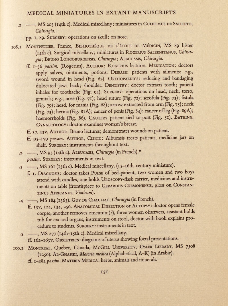 .2 , MS 203 (14th c). Medical miscellany; miniatures in Gulielmus de Saliceto, Chirurgia. pp. i, 89. Surgery: operations on skull; on nose. 108 .1 Montpellier, France, Bibliothèque de l'école de Médicin, MS 89 bister (14th c). Surgical miscellany; miniatures in Rogerius Salernitanus, Chirur gia ; Bruno Longoburgensis, Chirurgia; Albucasis, Chirurgia. ff. 1 -36 passim. (Rogerius). Author: Rogerius lectures. Medication: doctors apply salves, ointments, potions. Disease: patients with ailments; e.g., sword wound in head (Fig. 62). Orthopaedics: reducing and bandaging dislocated jaw; back; shoulder. Dentistry: doctor extracts tooth; patient inhales for toothache (Fig. 94). Surgery: operations on head, neck, torso, genitals; e.g., nose (Fig. 71); head suture (Fig. 72); scrofula (Fig. 73); fistula (Fig. 79) ; head, for mania (Fig. 68) ; arrow extracted from arm (Fig. 75) ; neck (Fig. 73) ; hernia (Fig. 81 A) ; cancer of penis (Fig. 84) ; cancer of leg (Fig. 89A) ; haemorrhoids (Fig. 86). Cautery patient tied to post (Fig. 51). Bathing. Gynaecology: doctor examines woman's breast, ff- 37> 43v. Author: Bruno lectures; demonstrates wounds on patient, ff. 95-179 passim. Author, Clinic: Albucasis treats patients, medicine jars on shelf. Surgery: instruments throughout text. .2 , MS 95 (14th c). Albucasis, Chirurgia (in French).* passim. Surgery: instruments in text. .3 , MS 161 (13th c). Medical miscellany. (i5-i6th-century miniature). f. I. Diagnosis : doctor takes Pulse of bed-patient, two women and two boys attend with candles, one holds uroscopy -flask carrier, medicines and instru ments on table (frontispiece to Gerardus Cremonensis , gloss on Constan tinos Africanus, Viaticum). .4 , MS 184 (1363). Guy de Chauliac, Chirurgia (in French). ff. 13V, 124, 134, 256. Anatomical Dissection or Autopsy: doctor opens female corpse, another removes omentum(?), three women observers, assistant holds tub for excised organs, instruments on stool, doctor with book explains pro cedure to students. Surgery: instruments in text. .5 , MS 277 (i4th-i5th c). Medical miscellany. ff. 162-163 v. Obstetrics: diagrams of uterus showing foetal presentations. 109 .1 Montreal, Quebec, Canada, McGill University, Osler Library, MS 7508 (1256). Al-Ghahki, Materia medica (Alphabetical, A-K) (in Arabic), ff. 1 -284 passim. Materia Medica: herbs, animals and minerals.