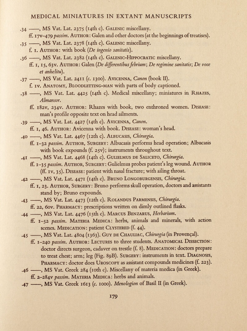 .34 , MS Vat. Lat. 2375 (14th c). G alenic miscellany. ff. 1 jv-479 passim. A uthor: Galen and other doctors (at the beginnings of treatises). .35 , MS Vat. Lat. 2378 (14th c). G alenic miscellany. £ I. A uthor: with book ( De ingenio sanitatis). .36 , MS Vat. Lat. 2382 (14th c). G alenic- H ippocratic miscellany. ff. 1, 15, 63V. A uthor: Galen (De differentibusfebrium; De regimine sanitatis; De voce et anhelitu). .37 , MS Vat. Lat. 2411 (c. 1300). A vicenna, Canon (book II). f. iv. A natomy, B loodletting-man with parts of body captioned. .38 , MS Vat. Lat. 4425 (14th c). Medical miscellany; miniatures in R hazes, Almansor. ff. 182V, 234V. A uthor: Rhazes with book, two enthroned women. D isease: man's profde opposite text on head ailments. .39 , MS Vat. Lat. 4427 (14th c). A vicenna, Canon. ff. i, 46. A uthor: Avicenna with book. D isease: woman's head. .40 , MS Vat. Lat. 4467 (12th c). A lbucasis, Chirurgia. ff. 1 -32 passim. A uthor, S urgery: Albucasis performs head operation; Albucasis with book expounds (f. 25V) ; instruments throughout text. .41 , MS Vat. Lat. 4468 (14th c). G ulielmus de S aliceto, Chirurgia. ff. 1-35 passim. A uthor, S urgery: Gulielmus probes patient's leg wound. A uthor (ff. iv, 35). D isease: patient with nasal fracture; with ailing throat. .42 , MS Vat. Lat. 4471 (14th c). B runo L ongoburgensis, Chirurgia. ff. i, 23. A uthor, S urgery: Bruno performs skull operation, doctors and assistants stand by; Bruno expounds. .43 , MS Vat. Lat. 4473 (12th c). R olandus P armensis, Chirurgia. ff. 22, 60V. P harmacy: prescriptions written on dimly outlined flasks. .44 , MS Vat. Lat. 4476 (15th c). M arcus B enzarus, Herbarium. ff. 1 -52 passim. M ateria M edica: herbs, animals and minerals, with action scenes. M edication: patient C lystered (f. 44). .45 , MS Vat. Lat. 4804 (1363). G uy de C hauliac, Chirurgia (in Provençal). ff. 1 -240 passim. A uthor: L ectures to three students. A natomical D issection: doctor directs surgeon, cadaver on trestle (f. 8). M edication: doctors prepare to treat chest; arm; leg (Fig. 89B). S urgery: instruments in text. D iagnosis, P harmacy: doctor does U roscopy as assistant compounds medicines (f. 223). .46 , MS Vat. Greek 284 (10th c). Miscellany of materia medica (in Greek). ff. 2-284 y passim. M ateria M edica: herbs and animals. .47 , MS Vat. Greek 1613 ( c . 1000). Menologion of Basil II (in Greek).