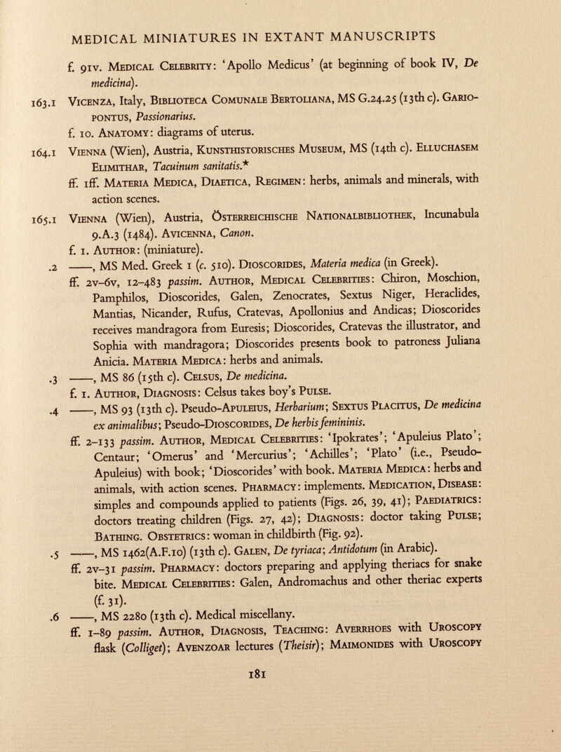 f. 9IV. M edical C elebrity : 'Apollo Medicus' (at beginning of book IV, De medicina). 163 .1 V icenza , Italy, B iblioteca C omunale B ertoliana , MS G .24.25 (13th c). G ario- pontus, Passionarius. £ 10. A natomy : diagrams of uterus. 164 .1 V ienna (Wien), Austria, K unsthistorisches M useum , MS (14th c). E lluchasem E limithar, Tacuinum sanitatis * ff. iff. M ateria M edica , D iaetica , R egimen : herbs, animals and minerals, with action scenes. 165 .1 V ienna (Wien), Austria, Ö sterreichische N ationalbibliothek , Incunabula 9 .A .3 (1484). A vicenna, Canon. f. i. A uthor : (miniature). .2 , MS Med. Greek 1 ( c . 510). D ioscorides, Materia medica (in Greek). ff. 2v-6v, 12-483 passim. A uthor , M edical C elebrities : Chiron, Moschion, Pamphilos, Dioscorides, Galen, Zenocrates, Sextus Niger, Heraclides, Mantias, Nicander, Rufus, Cratevas, Apollonius and Andicas; Dioscorides receives mandragora from Euresis; Dioscorides, Cratevas the illustrator, and Sophia with mandragora; Dioscorides presents book to patroness Juliana Anicia. M ateria M edica : herbs and animals. .3 , MS 86 (15th c). C elsus, De medicina. f. i. A uthor , D iagnosis : Celsus takes boy's P ulse. .4 , MS 93 (13th c). Pseudo-ApuLEius, Herbarium ; S extus P lacitus, De medicina ex animalibus ; Pseudo -DioscoRiDES, De herbis femininis. ff. 2-133 passim. A uthor , M edical C elebrities : 'Ipokrates'; 'Apuleius Plato'; Centaur; 'Omerus' and 'Mercurius'; 'Achilles'; 'Plato' (i.e., Pseudo- Apuleius) with book; 'Dioscorides' with book. M ateria M edica : herbs and animals, with action scenes. P harmacy : implements. M edication , D isease: simples and compounds applied to patients (Figs. 26, 39, 41); P aediatrics: doctors treating children (Figs. 27, 42); D iagnosis : doctor taking P ulse; B athing . O bstetrics : woman in childbirth (Fig. 92). .5 , MS I 462( A.F. io) (13th c). G alen, De tyriaca; Antidotum (in Arabic). ff. 2v-31 passim. P harmacy : doctors preparing and applying theriacs for snake bite. M edical C elebrities : Galen, Andromachus and other theriac experts (£31). .6 , MS 2280 (13th c). Medical miscellany. ff. 1 -89 passim. A uthor , D iagnosis , T eaching : A verrhoes with U roscopy flask ( Colliget ); A venzoar lectures ( Theisir ); M aimonides with U roscopy