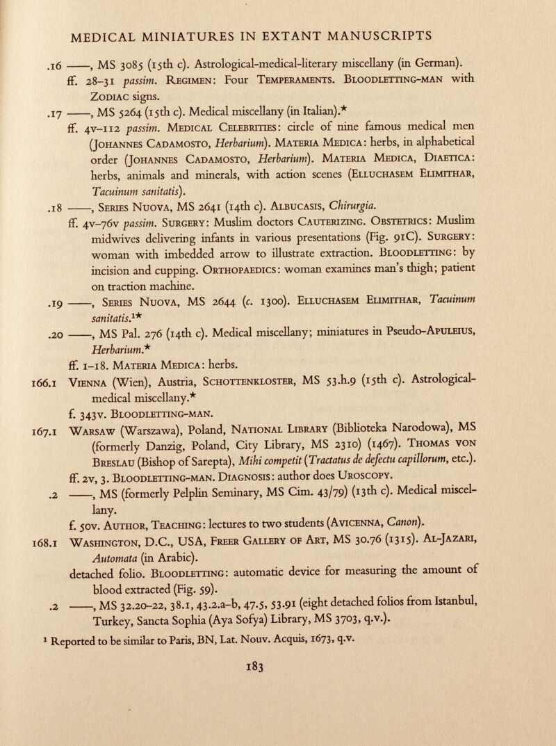 .16 , MS 3085 (15th c). Astrological-medical-literary miscellany (in German). ff. 28-31 passim. R egimen : Four T emperaments. B loodletting-man with Z odiac signs. .17 , MS 5264 (15th c). Medical miscellany (in Italian).* ff. 4v-112 passim. M edical C elebrities : circle of nine famous medical men (J ohannes C adamosto, Herbarium). M ateria M edica : herbs, in alphabetical order ( J ohannes C adamosto, Herbarium). M ateria M edica, D iaetica: herbs, animals and minerals, with action scenes ( E lluchasem E limithar, Tacuinum sanitatis). .18 , S eries N uova, MS 2641 (14th c). A lbucasis, Chirurgia. if. 4V-76V passim. S urgery : Muslim doctors C auterizing. O bstetrics : Muslim midwives delivering infants in various presentations (Fig. 91C). S urgery: woman with imbedded arrow to illustrate extraction. B loodletting : by incision and cupping. O rthopaedics : woman examines man's thigh; patient on traction machine. .19 , S eries N uova, MS 2644 ( c . 1300). E lluchasem E limithar, Tacuinum sanitatis. 1 * .20 , MS Pal. 276 (14th c). Medical miscellany; miniatures in Pseudo -ApuLEius, Herbarium.* ff. 1-18. M ateria M edica : herbs. 166 .1 V ienna (Wien), Austria, S chottenkloster, MS 53 .I1 .9 (15th c). Astrological- medical miscellany.* f. 343V. B loodletting-man. 167 .1 W arsaw (Warszawa), Poland, N ational L ibrary (Biblioteka Narodowa), MS (formerly Danzig, Poland, City Library, MS 2310) (1467). T homas von B reslau (Bishop of Sarepta), Mihi competit (Tractatus de defectu capillorum, etc.). if. 2v, 3. B loodletting-man. D iagnosis : author does U roscopy. .2 , MS (formerly Pelplin Seminary, MS Cim. 43/79) (13 th c). Medical miscel lany. f. 50V. A uthor, T eaching : lectures to two students ( A vicenna, Canon). 168 .1 W ashington, D.C., USA, F reer G allery of A rt, MS 30.76 (1315)- A l- J azari, Automata (in Arabic), detached folio. B loodletting : automatic device for measuring the amount of blood extracted (Fig. 59). .2 , MS 32.20-22, 38.1,43.2 .a-b, 47.5, 53.91 (eight detached folios from Istanbul, Turkey, Sancta Sophia (Aya Sofya) Library, MS 3703, q.v.). 1 Reported to be similar to Paris, BN, Lat. Nouv. Acquis, 1673, q.v.