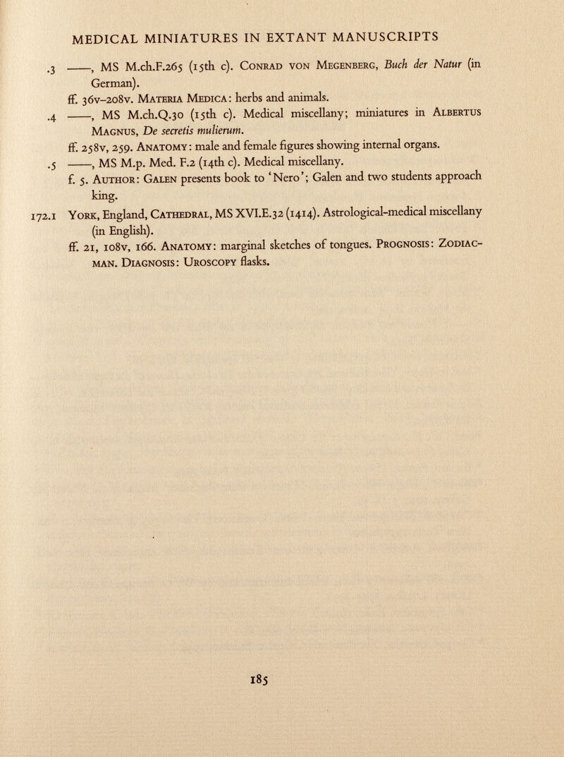 .3 , MS M .ch .F .265 (15th c). C onrad von M egenberg, Buch der Natur (in German). ff. 36v -208V. M ateria M edica: herbs and animals. .4 , MS M.ch.Q .30 (15th c). Medical miscellany; miniatures in A lbertus M agnus, De secretis mulierum. ff. 258V, 259. A natomy: male and female figures showing internal organs. .5 , MS M.p. Med. F .2 (14th c). Medical miscellany. f. 5. A uthor: G alen presents book to 'Nero'; Galen and two students approach king. 172 .1 Y ork, England, C athedral, MS XVI.E .32 (1414). Astrological-medical miscellany (in English). ff. 21, io8v, 166. A natomy: marginal sketches of tongues. P rognosis: Z odiac- man. D iagnosis: U roscopy flasks.
