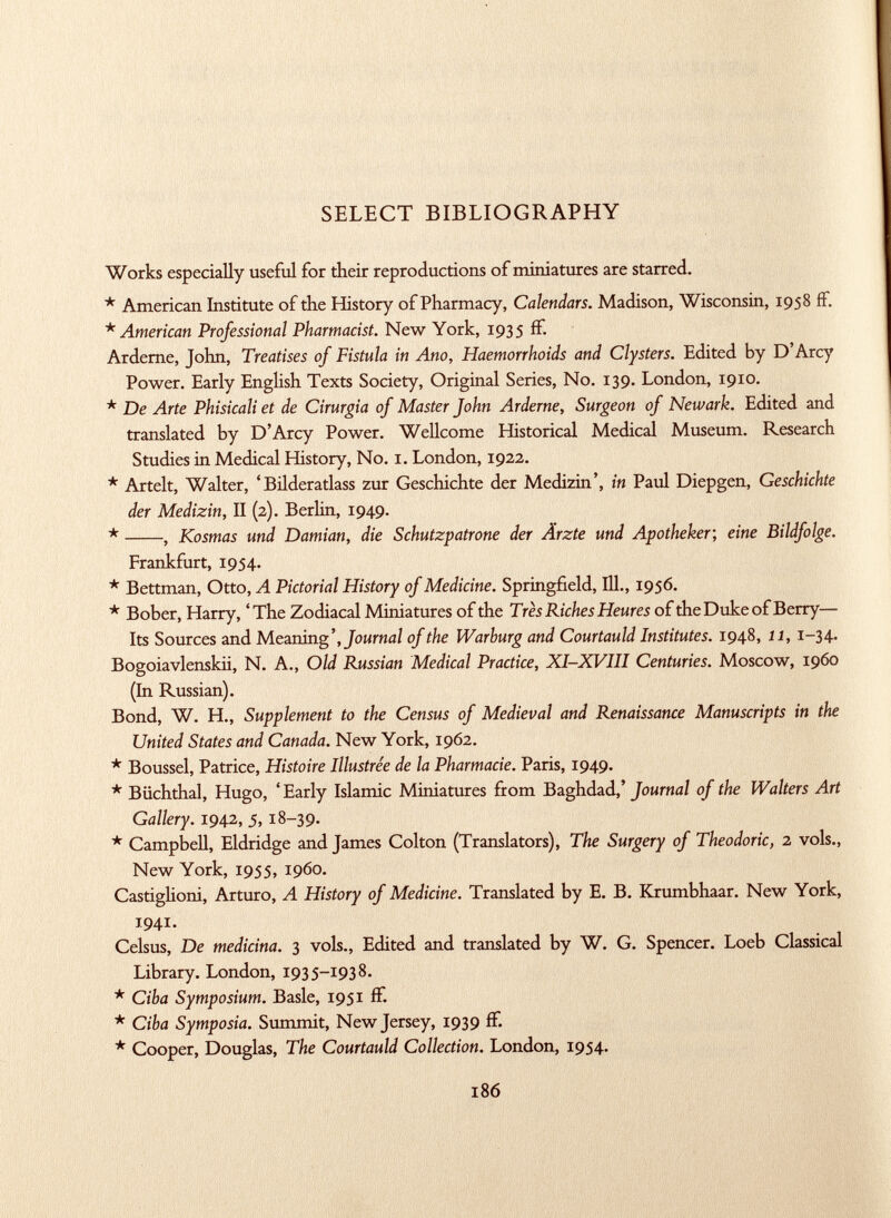 SELECT BIBLIOGRAPHY Works especially useful for their reproductions of miniatures are starred. * American Institute of the History of Pharmacy, Calendars. Madison, Wisconsin, 1958 if. * American Professional Pharmacist. New York, 1935 if. Ardeme, John, Treatises of Fistula in Ano, Haemorrhoids and Clysters. Edited by D'Arcy Power. Early English Texts Society, Original Series, No. 139. London, 1910. * De Arte Phisicali et de Cirurgia of Master John Arderne, Surgeon of Newark. Edited and translated by D'Arcy Power. Wellcome Historical Medical Museum. Research Studies in Medical History, No. 1. London, 1922. * Artelt, Walter, 'Bilderatlass zur Geschichte der Medizin', in Paul Diepgen, Geschichte der Medizin, II (2). Berlin, 1949. * , Kosmas und Damian, die Schutzpatrone der Ärzte und Apotheker; eine Bildfolge. Frankfurt, 1954. * Bettman, Otto, A Pictorial History of Medicine. Springfield, 111., 1956. * Bober, Harry, 'The Zodiacal Miniatures of the Très Riches Heures of the Duke of Berry— Its Sources and Meaning', Journal of the Warburg and Courtauld Institutes. 1948, 11, 1-34. Bogoiavlenskii, N. A., Old Russian Medical Practice, XI-XVIII Centuries. Moscow, i960 (In Russian). Bond, W. H., Supplement to the Census of Medieval and Renaissance Manuscripts in the United States and Canada. New York, 1962. * Boussel, Patrice, Histoire Illustrée de la Pharmacie. Paris, 1949. * Büchthal, Hugo, 'Early Islande Miniatures from Baghdad,' Journal of the Walters Art Gallery. 1942, 5,18-39. * Campbell, Eldridge and James Colton (Translators), The Surgery of Theodoric, 2 vols., New York, 1955, i960. Castiglioni, Arturo, A History of Medicine. Translated by E. B. Krumbhaar. New York, 1941. Celsus, De medicina. 3 vols., Edited and translated by W. G. Spencer. Loeb Classical Library. London, 1935-1938. * Ciba Symposium. Basle, 1951 if. * Ciba Symposia. Summit, New Jersey, 1939 if. * Cooper, Douglas, The Courtauld Collection. London, 1954.