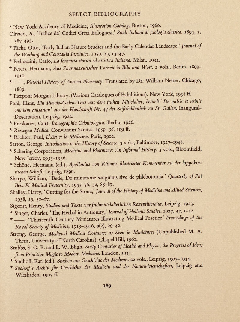 * New York Academy of Medicine, Illustration Catalog. Boston, i960. Olivieri, A., 'Indice de' Codici Greci Bolognesi,' Studi Italiani di filologia classica. 1895, 3, 387-495. * Pacht, Otto, 'Early Italian Nature Studies and the Early Calendar Landscape,' Journal of the Warburg and Courtauld Institutes. 1950, 13, 13-47. * Pedrazzini, Carlo, La farmacia storica ed artistica Italiana. Milan, 1934. * Peters, Hermann, Aus Pharmazeutischer Vorzeit in Bild und Wort. 2 vols., Berlin, 1899- 1910. * , Pictorial History of Ancient Pharmacy. Translated by Dr. William Netter. Chicago, 1889. * Pierpont Morgan Library. (Various Catalogues of Exhibitions). New York, 1938 fF. Pohl, Hans, Ein Pseudo-Galen-Text aus dem frühen Mittelalter, betitelt 'De pulsis et urinis omnium causarum' aus der Handschrift Nr. 44 der Stiftsbibliothek zu St. Gallen. Inaugural- Dissertation. Leipzig, 1922. * Proskauer, Curt, Iconographia Odontologica. Berlin, 1926. * Rassegna Medica. Convivium Sanitas. 1959, 36, 169 ff. * Richter, Paul, L'Art et la Médecine. Paris, 1902. Sarton, George, Introduction to the History of Science. 3 vols., Baltimore, 1927-1948. * Schering Corporation, Medicine and Pharmacy: An Informal History. 3 vols., Bloomfield, New Jersey, 1955-1956. * Schöne, Hermann (ed.), Apollonius von Kitium ; illustrierter Kommentar zu der hippokra- tischen Schrift. Leipzig, 1896. Sharpe, William, 'Bede, De minutione sanguinis sive de phlebotomia,' Quarterly of Phi Beta Pi Medical Fraternity. 1955-56, 52, 85-87. Shelley, Harry, 'Cutting for the Stone,' Journal of the History of Medicine and Allied Sciences, 1958, 13, 50-67. Sigerist, Henry, Studien und Texte zur frühmittelalterlichen Rezeptliteratur. Leipzig, 1923. * Singer, Charles, 'The Herbal in Antiquity,' Journal of Hellenic Studies. 1927, 47,1-52. * , 'Thirteenth Century Miniatures Illustrating Medical Practice' Proceedings of the Royal Society of Medicine, 1915-1916, 9(2), 29-42. Strong, George, Medieval Medical Costumes as Seen in Miniatures (Unpublished M. A. Thesis, University of North Carolina). Chapel Hill, 1961. Stubbs, S. G. B. and E. W. Bligh, Sixty Centuries of Health and Physic, the Progress of Ideas from Primitive Magic to Modern Medicine. London, 1931. * Sudhoff, Karl (ed.), Studien zur Geschichte der Medizin. 22 vols., Leipzig, 1907-1934. * Sudhoff's Archiv für Geschichte der Medizin und der Naturwissenschaften, Leipzig and Wiesbaden, 1907 ff.