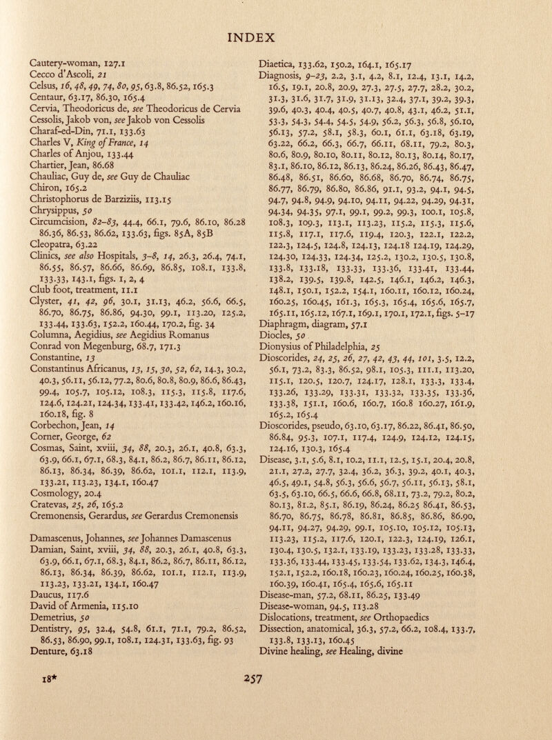 Cautery-woman, 127.1 Cecco d'Ascoli, 21 Celsus, 16, 48, 49, 74, 80,95, 63.8, 86.52,165.3 Centaur, 63.17, 86.30, 165.4 Cervia, Theodoricus de, see Theodoricus de Cervia Cessolis, Jakob von, see Jakob von Cessolis Charaf-ed-Din, 71.1, 133.63 Charles V, King of France, 14 Charles of Anjou, 133.44 Chartier, Jean, 86.68 Chauliac, Guy de, see Guy de Chauliac Chiron, 165.2 Christophorus de Barziziis, 113.15 Chrysippus, 50 Circumcision, 82-83, 44.4, 66.1, 79.6, 86.10, 86.28 86.36, 86.53, 86.62, 133-63, figs. 85A, 85B Cleopatra, 63.22 Clinics, see also Hospitals, 3-8, 14, 26.3, 26.4, 74.1, 86.55, 86.57, 86.66, 86.69, 86.85, 108.i, 133.8, 133-33, 143.1, figs- I, 2, 4 Club foot, treatment, 11.1 Clyster, 41, 42, 96, 30.x, 31.13, 46.2, 56.6, 66.5, 86.70, 86.75, 86.86, 94.30, 99.1, 1x3.20, 125.2, 133.44, 133-63,152-2, 160 .44, 170.2, fig. 34 Columna, Aegidius, see Aegidius Romanus Conrad von Megenburg, 68.7, 171.3 Constantine, 13 Constantinus Africanus, 13, 15,30, 52, 62, 14.3, 30.2, 40.3, 56.11,56.12,77.2, 80.6,80.8, 80.9, 86.6,86.43, 99.4, 105.7, 105.12, 108.3, 5-3, 5-8, 117-6, 124.6,124.21,124.34,133-41,13342,146.2,160.16, 160.18, fig. 8 Corbechon, Jean, 14 Corner, George, 62 Cosmas, Saint, xviii, 34, 88, 20.3, 26.1, 40.8, 63.3, 63.9, 66.1, 67.1, 68.3, 84.1, 86.2, 86.7, 86.11, 86.12, 86.13, 86.34, 86.39, 86.62, 101.1, 112.1, 113.9, 133.21, 113.23, 134.1, 160.47 Cosmology, 20.4 Cratevas, 25, 26, 165.2 Cremonensis, Gerardus, see Gerardus Cremonensis Damascenus, Johannes, see Johannes Damascenus Damian, Saint, xviii, 34, 88, 20.3, 26.1, 40.8, 63.3, 63.9, 66 .1, 67 .1, 68.3, 84 .1, 86.2, 86.7, 86 .XI, 86.12, 86.13, 86.34, 86.39, 86.62, 101.1, 112.1, 113.9, 113.23, 133-21, I34-I, 160.47 Daucus, 117.6 David of Armenia, 115.10 Demetrius, 50 Dentistry, 95, 32.4, 54.8, 61.1, 71.1, 79.2, 86.52, 86.53, 86.90, 99.1,108.1,124.31,133-63, fig- 93 Denture, 63.18 Diaetica, 133.62, 150.2, 164.1, 165.17 Diagnosis, 9-23, 2.2, 3.1, 4.2, 8.1, 12.4, 13.1, 14.2, 16.5, 19.1, 20.8, 20.9, 27.3, 27.5, 27.7, 28.2, 30.2, 31.3, 31.6, 31.7, 31.9, 31.13, 32.4, 37.1, 39.2, 39.3, 39.6, 40.3, 40.4, 40.5, 40.7, 40.8, 43.1, 46.2, 51.1, 53-3, 54-3, 54-4, 54-5, 54-9, 56.2, 56 .3, 56.8, 56.10, 56.13, 57.2, 58.1, 58.3, 60.1, 61.1, 63.18, 63.19, 63.22, 66.2, 66.3, 66.7, 66 .1X, 68 .11, 79.2, 80.3, 80.6, 80.9, 80.10, 80.11, 80.12, 80.13, 80.14, 80.17, 83.1, 86.10, 86.12, 86.13, 86.24, 86.26, 86.43, 86.47, 86.48, 86.51, 86.60, 86.68, 86.70, 86.74, 86.75, 86.77, 86.79, 86.80, 86.86, 91.1, 93.2, 94.1, 94.5, 94-7, 94-8, 94-9, 94-io, 94-, 94-22, 94-29, 94-31, 94-34, 94-35, 97-1, 99-1, 99-2, 99-3, ioo.i, 105.8, 108.3, 109.3, 113.1, 113-23, 115.2, 115.3, 115-6, 115.8, II7 .I, 117.6, 119.4, 120.3, 122.1, 122.2, 122.3, 124.5, 124.8, 124.13, 124.18 124.19, 124.29, 124.30, 124.33, 124-34, 125.2, 130.2, 130.5, 130.8, 133.8, 133-18, 133-33, 133-36, I33-4I, 133-44, 138.2, 139.5, 139-8, 142.5, 146.1, 146.2, 146.3, 148.1, 150.1, 152.2, 154.1, 160.11, 160.12, 160.24, 160.25, 160.45, 161.3, 165.3, 165.4, 165.6, 165.7, 165.il, 165.12,167.1,169.1,170.1,172.1, figs. 5-17 Diaphragm, diagram, 57.1 Diocles, jo Dionysius of Philadelphia, 25 Dioscorides, 24, 25, 26, 27, 42, 43, 44, 101, 3.5,12.2, 56.1, 73.2, 83.3, 86.52, 98.1, 105.3, i.i, 3-20, 115 .1, 120 .5, 120 .7, 124 -17, 128 .1, 133-3, 133-4, 133.26, 133-29, 133-31, 133-32, 133-35, I33-36, !33-38, 151.1, 160.6, 160.7, 160.8 160.27, 161.9, 165.2, 165.4 Dioscorides, pseudo, 63.10,63.17, 86.22,86.41, 86.50, 86.84, 95-3, I07-I, 7-4, 124-9, 124.12, 124.15, 124.16, 130.3, 165.4 Disease, 3.1, 5.6, 8.1,10.2,11.1,12.5,15.1, 20.4, 20.8, 21.1, 27.2, 27.7, 32.4, 36.2, 36.3, 39.2, 40.1, 40.3, 46.5, 49.1, 54.8, 56.3, 56.6, 56.7, 56.11, 56.13, 58.1, 63.5, 63.10, 66.5, 66 .6, 66.8, 68.11, 73.2, 79.2, 80.2, 80.13, 81.2, 85.1, 86.19, 86.24, 86.25 86.41, 86.53, 86.70, 86.75, 86.78, 86.81, 86.85, 86.86, 86.90, 94.11, 94.27, 94.29, 99.1, 105.10, 105.12, 105.13, 113.23, 115.2, 117.6, 120.1, 122.3, 124.19, 126.1, 130.4, 130.5, 132 .1, 133-19, 133-23, 133-28, 133-33, I33-36,133-44, 133-45,133-54,133-62, 134-3,146.4, 152.1,152.2,160.18,160.23,160.24,160.25,160.38, 160.39, 160.41, 165.4, 165.6, 165.II Disease-man, 57.2, 68.11, 86.25, 133-49 Disease-woman, 94.5, 113.28 Dislocations, treatment, see Orthopaedics Dissection, anatomical, 36.3, 57.2, 66.2,108.4, 133-7, 133.8, 133-13, 160 .45 Divine healing, see Healing, divine 18* 257