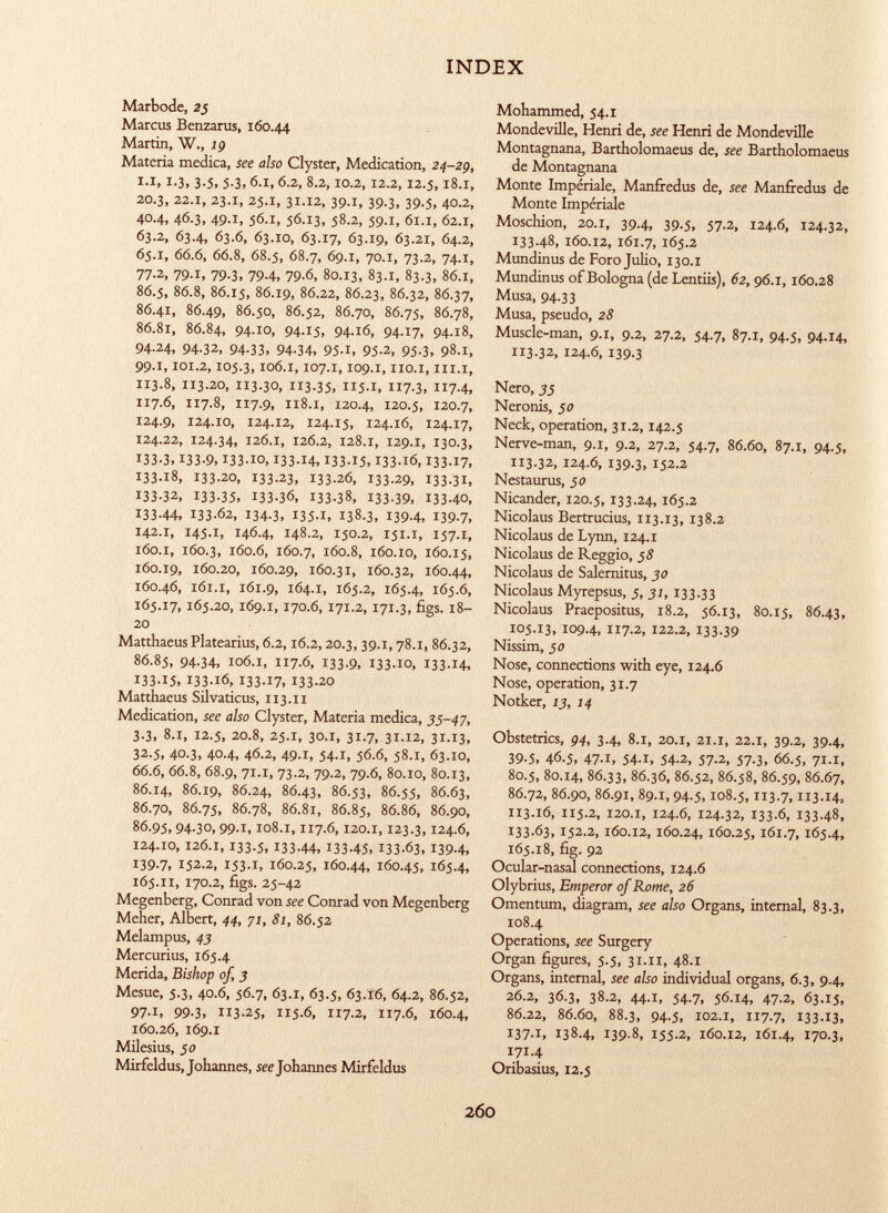Marbode, 25 Marcus Benzarus, 160.44 Martin, W., 19 Materia medica, see also Clyster, Medication, 24-29, i.i, 1.3, 3.5, 5.3,6.1,6.2, 8.2,10.2,12.2,12.5,18.i, 20.3, 22.1, 23.1, 25.1, 31.12, 39.1, 39.3, 39.5, 40.2, 40.4, 46.3, 49.1, 56.1, 56.13, 58.2, 59.1, 61.1, 62.1, 63.2, 63.4, 63.6, 63.10, 63.17, 63.19, 63.21, 64.2, 65.1, 66.6, 66.8, 68.5, 68.7, 69.1, 70.1, 73.2, 74.1, 77-2, 79.x, 79-3. 79-4, 79-6, 80.13, 83 .1, 83.3, 86 .1, 86.5, 86.8, 86.15, 86.19, 86.22, 86.23, 86.32, 86.37, 86.41, 86.49, 86.50, 86.52, 86.70, 86.75, 86.78, 86.81, 86.84, 94.10, 94.15, 94.16, 94.17, 94.18, 94-24, 94-32, 94-33, 94-34, 95-1, 95-2, 95-3, 98 .1, 99.1,101.2,105.3,106.1,107.1,109.1, IIO.I, III.I, 113.8, 113.20, 113.30, 113-35, 115.1» II 7-3, 7-4, 117.6, 117.8, 117.9, 118.1, 120.4, 120.5, 120.7, 124.9, 124.10, 124 .12, 124.15, 124.16, 124.17, 124.22, 124.34, 126 .1, 126.2, 128 .1, 129 .1, 130.3, 133.3, 133-9, 133-10, 133-14, 133-15, 133-16, 133-17, 133-18, 133-20, 133-23, 133-26, 133-29, 133-31, 133-32, 133-35, I33-36, I33-38, 133-39, 133-40, 133-44, 133-62, 134-3, I35-I, 138.3, 139-4, 139-7, 142.1, 145.1, 146.4, 148.2, 150.2, 151.i, 157.1, 160.1, 160.3, 160.6, 160.7, 160.8, 160.10, 160.15, 160.19, 160.20, 160.29, 160 .31, 160.32, 160.44, 160.46, 161.1, 161.9, 164.1, 165.2, 165.4, 165.6, 165.17,165.20, 169.1, 170.6,171.2,171.3, figs. 18- 20 MatthaeusPlatearius, 6.2,16.2,20.3, 39.1,78.1, 86.32, 86.85, 94-34, 106 .1, 117.6, 133.9, 133-10, 133-14, 133.15, 133-16, 133-17, 133-20 Matthaeus Silvaticus, 113.11 Medication, see also Clyster, Materia medica, 35-47, 3.3, 8.1, 12.5, 20.8, 25.1, 30.1, 31.7, 31.12, 31.13, 32.5, 40.3, 40.4, 46.2, 49.1, 54.1, 56.6, 58.1, 63.10, 66.6, 66.8, 68.9, 71.i, 73.2, 79.2, 79.6, 80.10, 80.13, 86.14, 86.19, 86.24, 86.43, 86.53, 86.55, 86.63, 86.70, 86.75, 86.78, 86.81, 86.85, 86.86, 86.90, 86.95, 94-30, 99.1,108.1,117.6,120.1,123.3,124.6, 124.10, 126.1, 133.5, 133-44, 133-45, 133-63, 139-4, 139.7, 152.2, 153.1, 160.25, 160.44, 160.45, 165.4, 165.11, 170.2, figs. 25-42 Megenberg, Conrad von see Conrad von Megenberg Meher, Albert, 44, 71, 81, 86.52 Melampus, 43 Mercurius, 165.4 Merida, Bishop of, 3 Mesue, 5.3, 40.6, 56.7, 63.1, 63.5, 63.16, 64.2, 86.52, 97.1, 99.3, 113.25, 115.6, 117.2, 117.6, 160.4, 160.26, 169.1 Milesius, jo Mirfeldus, Johannes, see Johannes Mirfeldus Mohammed, 54.1 Mondeville, Henri de, see Henri de Mondeville Montagnana, Bartholomaeus de, see Bartholomaeus de Montagnana Monte Impériale, Manfredus de, see Manfredus de Monte Impériale Moschion, 20.1, 39.4, 39.5, 57.2, 124.6, 124.32, 133.48, 160.12, 161.7, 165.2 Mundinus de Foro Julio, 130.1 Mundinus of Bologna (de Lentiis), 62, 96.1,160.28 Musa, 94.33 Musa, pseudo, 28 Muscle-man, 9.1, 9.2, 27.2, 54.7, 87.1, 94.5, 94.14, 113.32, 124.6, 139.3 Nero, 35 Neronis, 50 Neck, operation, 31.2,142.5 Nerve-man, 9.1, 9.2, 27.2, 54.7, 86.60, 87.1, 94.5, 113.32, 124.6, 139.3, 152.2 Nestaurus, ¡0 Nicander, 120.5,133.24, 165.2 Nicolaus Bertrucius, 113.13, 138.2 Nicolaus de Lynn, 124.1 Nicolaus de Reggio, 58 Nicolaus de Salernitus, 30 Nicolaus Myrepsus, 5, 31, 133.33 Nicolaus Praepositus, 18.2, 56.13, 80.15, 86.43, 105.13, 109.4, 7-2, 122.2, 133.39 Nissim, 50 Nose, connections with eye, 124.6 Nose, operation, 31.7 Notker, 13, 14 Obstetrics, 94, 3.4, 8.1, 20.1, 21.i, 22.1, 39.2, 39.4, 39.5, 46.5, 47.1, 54.1, 54.2, 57.2, 57.3, 66.5, 71.i, 80.5, 80.14, 86.33, 86.36, 86.52, 86.58, 86.59, 86.67, 86.72, 86.90, 86.91, 89.1,94.5,108.5, 3-7, II3-I4, 113.16, 115.2, 120.1, 124.6, 124.32, 133.6, 133-48, I33-Ó3, 152.2, 160.12, 160.24, 160.25, 161.7, 165.4, 165.18, fig. 92 Ocular-nasal connections, 124.6 Olybrius, Emperor of Rome, 26 Omentum, diagram, see also Organs, internal, 83.3, 108.4 Operations, see Surgery Organ figures, 5.5, 31.11, 48.1 Organs, internal, see also individual organs, 6.3, 9.4, 26.2, 36.3, 38.2, 44.1, 54.7, 56.14, 47-2, 63.15, 86.22, 86.60, 88.3, 94.5, 102.1, 117.7, 133.13, 137 .I, 138.4, 139 -8, 155-2, 160.12, 161.4, 170.3, I7I-4 Oribasius, 12.5
