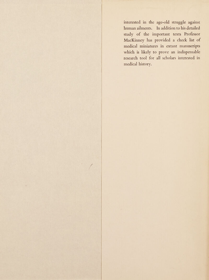 interested in the age-old. struggle against human ailments. In addition to his detailed study of the important texts Professor MacKinney has provided a check list of medical miniatures in extant manuscripts which is likely to prove an indispensable research tool for all scholars interested in medical history.