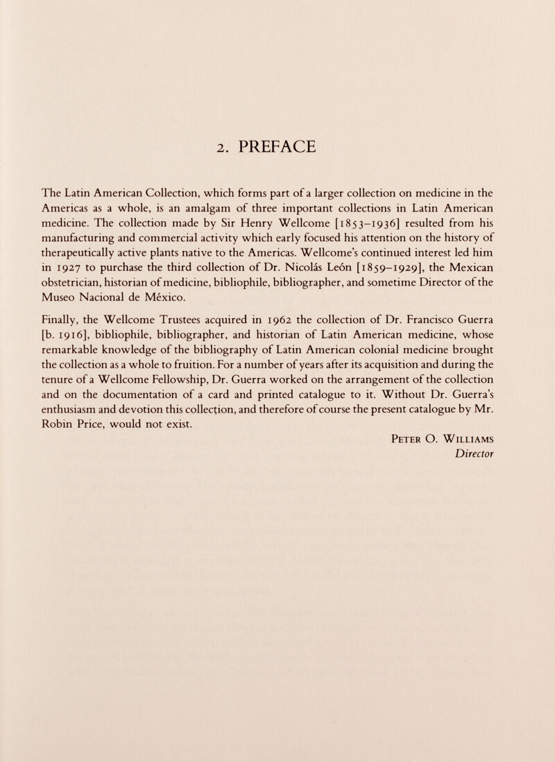 2. PREFACE The Latin American Collection, which forms part of a larger collection on medicine in the Americas as a whole, is an amalgam of three important collections in Latin American medicine. The collection made by Sir Henry Wellcome [1853-1936] resulted from his manufacturing and commercial activity which early focused his attention on the history of therapeutically active plants native to the Americas. Wellcome's continued interest led him in 1927 to purchase the third collection of Dr. Nicolás León [1859—1929], the Mexican obstetrician, historian of medicine, bibliophile, bibliographer, and sometime Director of the Museo Nacional de México. Finally, the Wellcome Trustees acquired in 1962 the collection of Dr. Francisco Guerra [b. 1916], bibliophile, bibliographer, and historian of Latin American medicine, whose remarkable knowledge of the bibliography of Latin American colonial medicine brought the collection as a whole to fruition. For a number of years after its acquisition and during the tenure of a Wellcome Fellowship, Dr. Guerra worked on the arrangement of the collection and on the documentation of a card and printed catalogue to it. Without Dr. Guerra's enthusiasm and devotion this collection, and therefore of course the present catalogue by Mr. Robin Price, would not exist. Peter O. Williams Director