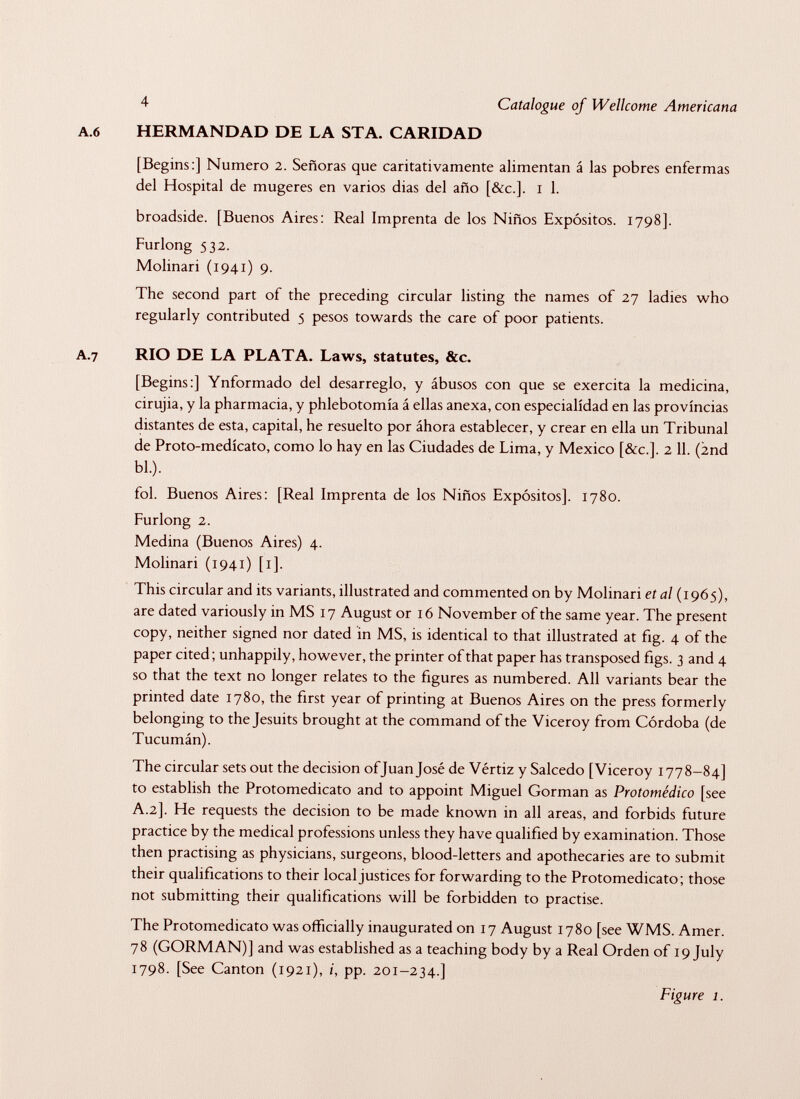 A.6 4 Catalogue of Wellcome Americana HERMANDAD DE LA STA. CARIDAD [Begins:] Numero 2. Señoras que caritativamente alimentan á las pobres enfermas del Hospital de mugeres en varios dias del año [&c.]. 1 1. broadside. [Buenos Aires: Real Imprenta de los Niños Expósitos. 1798]. Furlong $32. Molinari (1941) 9. The second part of the preceding circular listing the names of 27 ladies who regularly contributed 5 pesos towards the care of poor patients. A.7 RIO DE LA PLATA. Laws, statutes, &c. [Begins:] Ynformado del desarreglo, y ábusos con que se exercita la medicina, cirujia, y la pharmacia, y phlebotomía á ellas anexa, con especialidad en las provincias distantes de esta, capital, he resuelto por áhora establecer, y crear en ella un Tribunal de Proto-medícato, como lo hay en las Ciudades de Lima, y Mexico [&c.]. 2 11. (2nd bl.). fol. Buenos Aires: [Real Imprenta de los Niños Expósitos], 1780. Furlong 2. Medina (Buenos Aires) 4. Molinari (1941) [1]. This circular and its variants, illustrated and commented on by Molinari et al (1965), are dated variously in MS 17 August or 16 November of the same year. The present copy, neither signed nor dated in MS, is identical to that illustrated at fig. 4 of the paper cited ; unhappily, however, the printer of that paper has transposed figs. 3 and 4 so that the text no longer relates to the figures as numbered. All variants bear the printed date 1780, the first year of printing at Buenos Aires on the press formerly belonging to the Jesuits brought at the command of the Viceroy from Cordoba (de Tucumán). The circular sets out the decision of Juan José de Vértiz y Salcedo [Viceroy 1778-84] to establish the Protomedicato and to appoint Miguel Gorman as Protomèdico [see A.2]. He requests the decision to be made known in all areas, and forbids future practice by the medical professions unless they have qualified by examination. Those then practising as physicians, surgeons, blood-letters and apothecaries are to submit their qualifications to their local justices for forwarding to the Protomedicato; those not submitting their qualifications will be forbidden to practise. The Protomedicato was officially inaugurated on 17 August 1780 [see WMS. Amer. 78 (GORMAN)] and was established as a teaching body by a Real Orden of 19 July 1798. [See Canton (1921), i, pp. 201-234.] Figure 1.