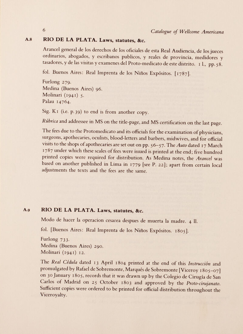 A. 8 RIO DE LA PLATA. Laws, statutes, &c. Arancel general de los derechos de los oficiales de esta Real Audiencia, de los jueces ordinarios, abogados, y escribanos públicos, y reales de provincia, medidores y tasadores, y de las visitas y examenes del Proto-medicato de este distrito, i 1., pp. 58. fol. Buenos Aires: Real Imprenta de los Niños Expósitos. [1787]. Furlong 279. Medina (Buenos Aires) 96. Molinari (1941) 5. Palau 14764. Sig. Ki (i.e. p. 39) to end is from another copy. Rúbrica and addressee in MS on the title-page, and MS certification on the last page. The fees due to the Protomedicato and its officials for the examination of physicians, surgeons, apothecaries, oculists, blood-letters and barbers, midwives, and for official visits to the shops of apothecaries are set out on pp. 56-57. The Auto dated 17 March 1787 under which these scales of fees were issued is printed at the end; five hundred printed copies were required for distribution. As Medina notes, the Arancel was based on another published in Lima in 1779 [see P. 22]; apart from certain local adjustments the texts and the fees are the same. A.9 RIO DE LA PLATA. Laws, statutes, &c. Modo de hacer la operación cesarea despues de muerta la madre. 4 11. fol. [Buenos Aires: Real Imprenta de los Niños Expósitos. 1805]. Furlong 733. Medina (Buenos Aires) 290. Molinari (1941) 12. The Real Cédula dated 13 April 1804 printed at the end of this Instrucción and promulgated by Rafael de Sobremonte, Marqués de Sobremonte [Viceroy 1805-07] on 30 January 1805, records that it was drawn up by the Colegio de Cirugía de San Carlos of Madrid on 25 October 1803 and approved by the Proto-cirujanato. Sufficient copies were ordered to be printed for official distribution throughout the Viceroyalty.