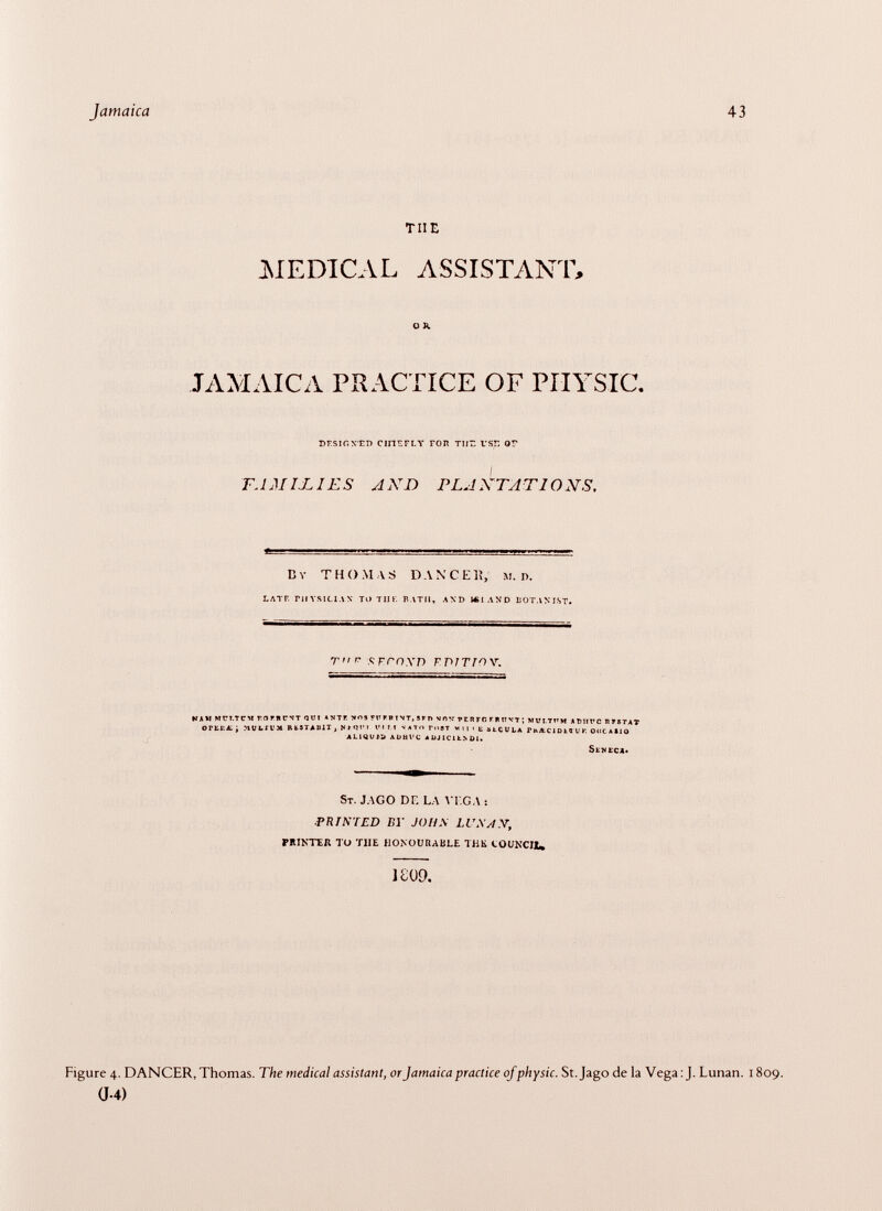 tue MEDICAL ASSISTANT, O k JAMAICA PRACTICE OF PIIYSIC. DESIGNED CHIEFLY FOR TII7. USE OV tamijli es axd plaxtations, by thomas dan cei?, M. i >. LATF. rilYSlLIAN TO TIH. BATH, AND ICLAND BOTANIST. t'ir $ fcnxd fpjtwy. NAM MT7T.TCM ÍIOMICÍT QUI ANTE NOS TV FR T NT, S FT) VO V ?E R FC F F tí VT ; MVI.TVM ATJHT'C HTSTAT or Kit a; ; muui'm restauit, »»«svi vi m >ato toot wipe stcuLA rn^tciota u oogasio ¿LIQUID ADHVC ADJlCltNÜl. S eneca» s T. jago de la vt. g a : .printed by johs lu.x j y, PRINTER TO TlIE HONOURABLE THE COUNCIi, 1809. Figure 4. DANCER, Thomas. The medical assistant, or Jamaica practice ofphysic. St. Jago déla Vega: J. Lunan. 1809. 0-4)