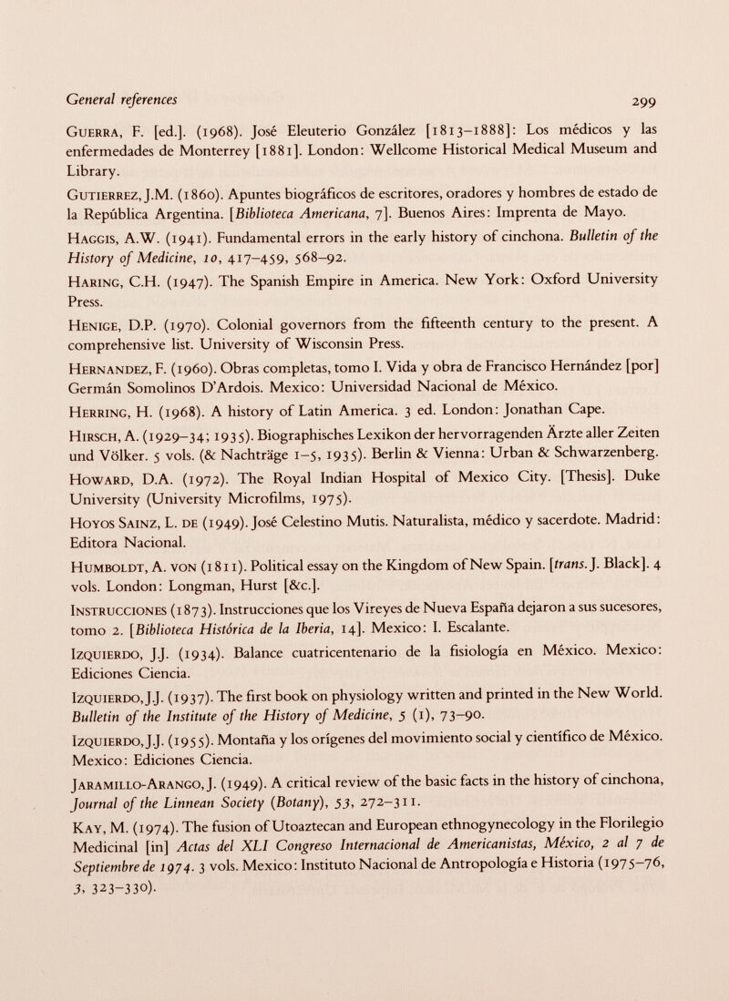 Guerra , F. [ed.], (1968). José Eleuterio González [1813-1888]: Los médicos y las enfermedades de Monterrey [1881]. London: Wellcome Historical Medical Museum and Library. Gutierrez , J.M. (i860). Apuntes biográficos de escritores, oradores y hombres de estado de la República Argentina. [Biblioteca Americana, 7]. Buenos Aires: Imprenta de Mayo. Haggis, A.W. (1941). Fundamental errors in the early history of cinchona. Bulletin of the History of Medicine, 10, 417-459, 568-92. Haring , C .H. (1947). The Spanish Empire in America. New York: Oxford University Press. Henige , D.P. (1970). Colonial governors from the fifteenth century to the present. A comprehensive list. University of Wisconsin Press. Hernandez , F. (i960). Obras completas, tomo I. Vida y obra de Francisco Hernández [por] Germán Somolinos D'Ardois. Mexico: Universidad Nacional de México. Herring, H. (1968). A history of Latin America. 3 ed. London: Jonathan Cape. Hirsch , A. (1929-34; 1935). Biographisches Lexikon der hervorragenden Ärzte aller Zeiten und Völker. 5 vols. (& Nachträge 1 -5, 1935). Berlin & Vienna: Urban & Schwarzenberg. Howard , D.A. (1972). The Royal Indian Hospital of Mexico City. [Thesis]. Duke University (University Microfilms, 1975). Hoyos Sainz, L. de (1949). José Celestino Mutis. Naturalista, médico y sacerdote. Madrid: Editora Nacional. Humboldt , A. von (1811). Political essay on the Kingdom of New Spain, [trans. J. Black], 4 vols. London: Longman, Hurst [&c.]. Instrucciones (1873). Instrucciones que los Vireyes de Nueva España dejaron a sus sucesores, tomo 2. [Biblioteca Histórica de la Iberia, 14]. Mexico: I. Escalante. Izquierdo, J.J. (1934). Balance cuatricentenario de la fisiología en México. Mexico: Ediciones Ciencia. Izquierdo, J.J. (1937). The first book on physiology written and printed in the New World. Bulletin of the Institute of the History of Medicine, 5 (1), 73-90. Izquierdo , J.J. (1955). Montaña y los orígenes del movimiento social y científico de México. Mexico: Ediciones Ciencia. J aramillo-Arango , J. (1949). A critical review of the basic facts in the history of cinchona, fournal of the Linnean Society (Botany), 53, 272-311. Kay , M. (1974). The fusion of Utoaztecan and European ethnogynecology in the Florilegio Medicinal [in] Actas del XLI Congreso Internacional de Americanistas, México, 2 al 7 de Septiembrede 1974. 3 vols. Mexico : Instituto Nacional de Antropología e Historia (1975-76, 3, 323-330).