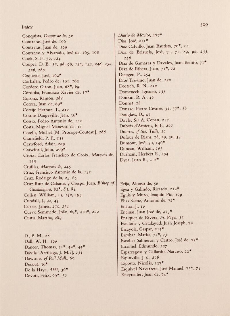 Conquista, Duque de la, 50 Contreras, José de, 166 Contreras, Juan de, 199 Contreras y Alvarado, José de, 165, 168 Cook, S. F., 72, 124 Cooper, D. B„ 55, 98, 99, 130, 133, 248, 250, 256, 265 Coquette, José, 162* Corbalán, Pedro de, 191, 263 Cordero Giron, Juan, 68*, 6g Córdoba, Francisco Xavier de, 17* Corona, Ramón, 284 Correa, Juan de, 69* Cortijo Herraiz, T., 210 Cosme Dangeville, Jean, 36* Cossio, Pedro Antonio de, 122 Costa, Miguel Manescal da, 11 Cotelli, Michel [M. Procope-Couteau], 266 Cranefîeld, P. F., 231 Crawford, Adair, 20g Crawford, John, 209* Croix, Carlos Francisco de Croix, Marqués de, 119 Cruillas, Marqués de, 245 Cruz, Francisco Antonio de la, 137 Cruz, Rodrigo de la, 23, 65 Cruz Ruiz de Cabanas y Crespo, Juan, Bishop of Guadalajara, 82*, 83, 84 Cullen, William, 13, 140, 195 Cundall, J., 42, 44 Currie, James, 270, 271 Curvo Semmedo, Joäo, 69*, 210*, 222 Custis, Martha, 28g D., P. M., 28 Dali, W. H., igo Dancer, Thomas, 41*, 42*, 44* Dávila [Arrillaga, J. M.?], 251 Dawsons, of Pall Mall„ 60 Decout, 36* De la Haye, Abbé, 36* Devoti, Felix, 69*, yo Diario de Mexico, 177* Dias, José, 211* Diaz Calvillo, Juan Bautista, 70*, 71 Díaz de Brizuela, José, 71, 72, 89, go, 233, 256 Díaz de Gamarra y Davalos, Juan Benito, 71* Díaz de Ribera, Juan, 71*, 72 Diepgen, P., 254 Dios Treviño, Juan de, 220 Doetsch, R. N., 210 Domenech, Ignacio, 133 Donkin, R. A., 40 Donnet, 28 Donzac, Pierre Césaire, 31, 37*, 38 Douglass, D., 41 Doyle, Sir A. Conan, 227 Dubois d'Amiens, E. F., 207 Ducros, of Ste. Tulle, 10 Dufour de Rians, 28, 29, 30, 33 Dumont, José, 50, 146* Duncan, William, 207 Durham, Herbert E., 254 Dyer, Jairo R., 212* Ecija, Alonso de, 50 Egea y Galindo, Ricardo, 212* Eguía y Muro, Joaquín Pío, 12g Elias Saenz, Antonio de, 72* Enaux, J., 10 Encinas, Juan José de, 213* Enriquez de Rivera, Fr. Payo, 57 Escalona y Catalayud, Juan Joseph, 72 Escayola, Gaspar, 214* Escobar, Matías, 72*, 73 Escobar Salmerón y Castro, José de, 73* Escomel, Edmundo, 237 Esparragosa y Gallardo, Narciso, 22* Espinville, J. d', 206 Esposto, Nicolás, 237* Esquivel Navarrete, José Manuel, 73*, 74 Esteyneffer, Juan de, 74*