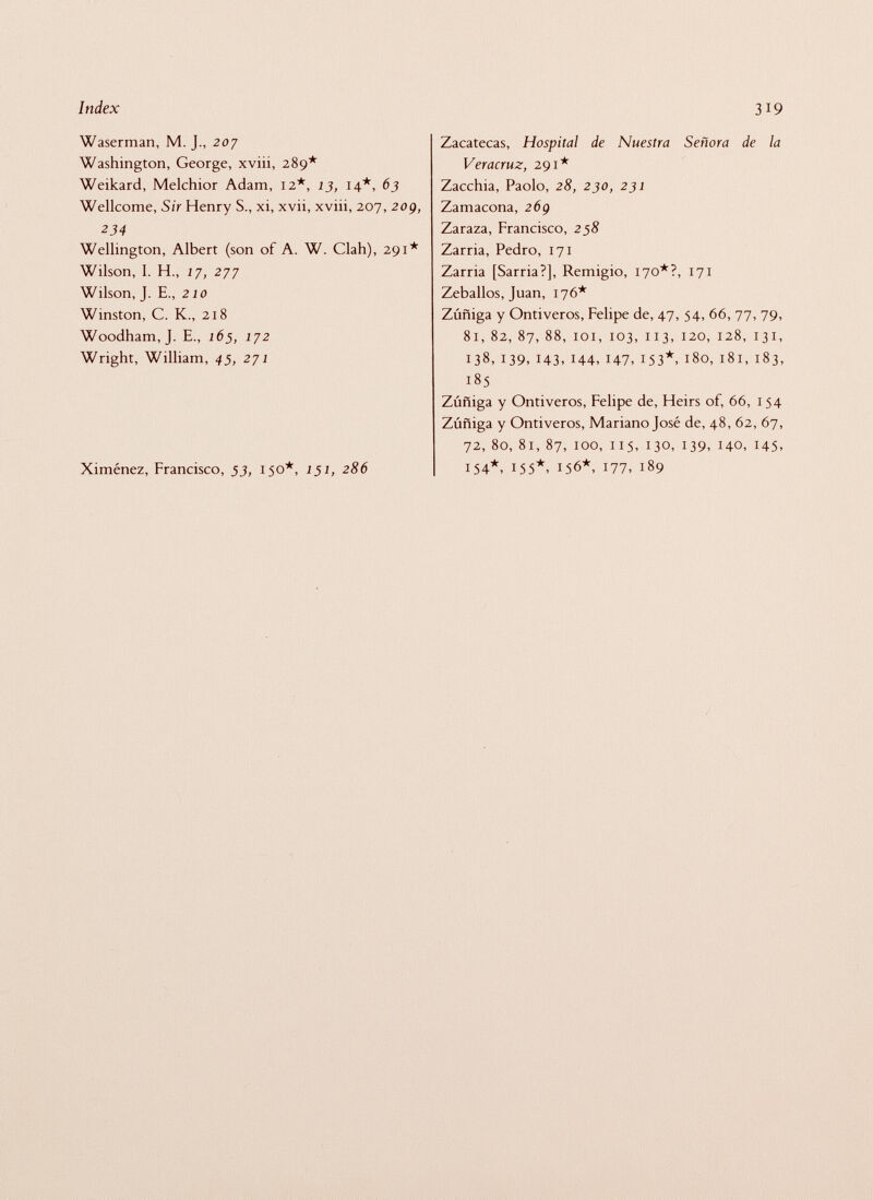 Waserman, M. J., 207 Washington, George, xviii, 289* Weikard, Melchior Adam, 12*, 13, 14*, 63 Wellcome, Sir Henry S., xi, xvii, xviii, 207, 209, 234 Wellington, Albert (son of A. W. Clah), 291* Wilson, I. H., 17, 277 Wilson, J. E., 210 Winston, C. K., 218 Woodham, J. E., 165, 172 Wright, William, 45, 271 Ximénez, Francisco, 53, 150*, 151, 286 Zacatecas, Hospital de Nuestra Señora de la Veracruz, 291* Zacchia, Paolo, 28, 230, 231 Zamacona, 269 Zaraza, Francisco, 258 Zarria, Pedro, 171 Zarria [Sarria?], Remigio, 170*?, 171 Zeballos, Juan, 176* Zúñiga y Ontiveros, Felipe de, 47, 54, 66, 77, 79, 81, 82, 87, 88, 101, 103, 113, 120, 128, 131, 138, 139, 143, 144, 147, 153*, 180, 181, 183, 185 Zúñiga y Ontiveros, Felipe de, Heirs of, 66, 154 Zúñiga y Ontiveros, Mariano José de, 48, 62, 67, 72, 80, 81, 87, 100, 115, 130, 139, 140, 145, 154*, 155*, 156*, 177, 189
