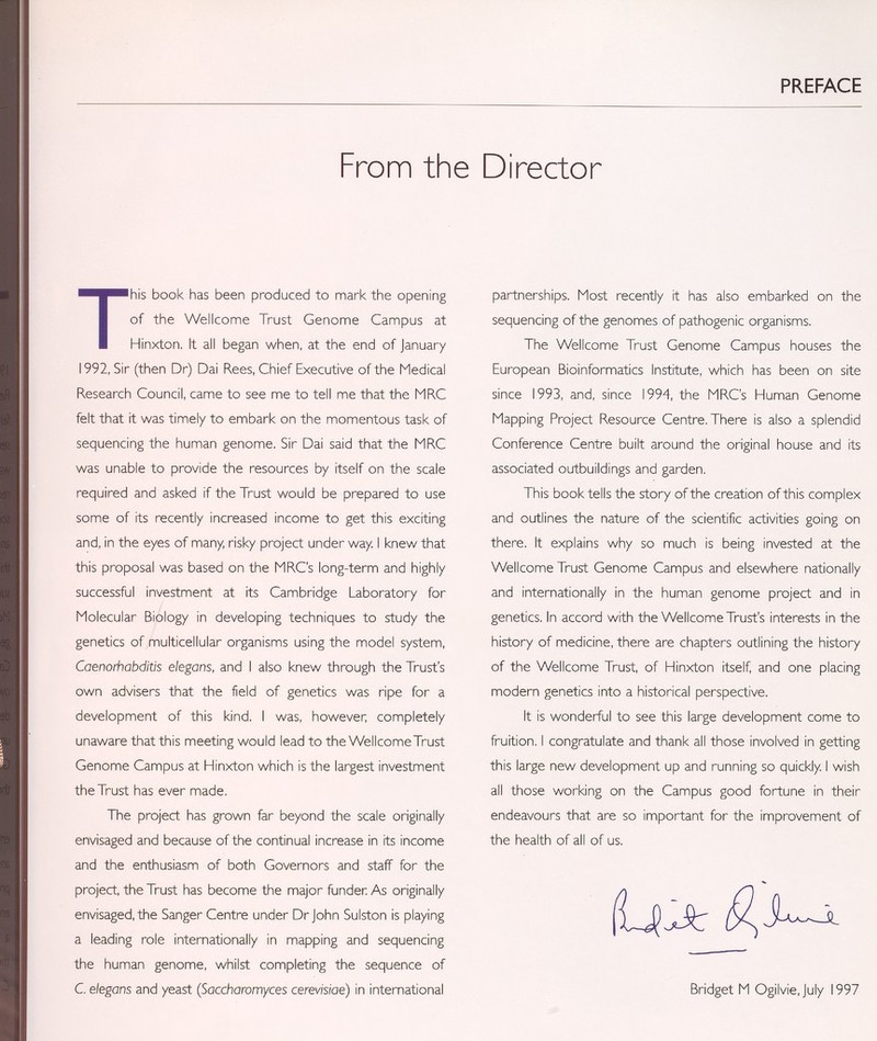 PREFACE From the Director This book has been produced to mark the opening of the Wellcome Trust Genome Campus at Hinxton. It all began when, at the end of January 1992, Sir (then Dr) Dai Rees, Chief Executive of the Medical Research Council, came to see me to tell me that the MRC felt that it was timely to embark on the momentous task of sequencing the human genome. Sir Dai said that the MRC was unable to provide the resources by itself on the scale required and asked if the Trust would be prepared to use some of its recently increased income to get this exciting and, in the eyes of many, risky project under way. I knew that this proposal was based on the MRC's long-term and highly successful investment at its Cambridge Laboratory for Molecular Biology in developing techniques to study the genetics of multicellular organisms using the model system, Caenorhabditis elegans, and I also knew through the Trust's own advisers that the field of genetics was ripe for a development of this kind. I was, however; completely unaware that this meeting would lead to the Wellcome Trust Genome Campus at Hinxton which is the largest investment the Trust has ever made. The project has grown far beyond the scale originally envisaged and because of the continual increase in its income and the enthusiasm of both Governors and staff for the project, the Trust has become the major funden As originally envisaged, the Sanger Centre under Dr John Sulston is playing a leading role internationally in mapping and sequencing the human genome, whilst completing the sequence of C. elegans and yeast (Saccharomyces cerevisiae) in international partnerships. Most recently it has also embarked on the sequencing of the genomes of pathogenic organisms. The Wellcome Trust Genome Campus houses the European Bioinformatics Institute, which has been on site since 1993, and, since 1994, the MRC's Human Genome Mapping Project Resource Centre. There is also a splendid Conference Centre built around the original house and its associated outbuildings and garden, This book tells the story of the creation of this complex and outlines the nature of the scientific activities going on there. It explains why so much is being invested at the Wellcome Trust Genome Campus and elsewhere nationally and internationally in the human genome project and in genetics. In accord with the Wellcome Trust's interests in the history of medicine, there are chapters outlining the history of the Wellcome Trust, of Hinxton itself and one placing modern genetics into a historical perspective. It is wonderful to see this large development come to fruition. I congratulate and thank all those involved in getting this large new development up and running so quickly. I wish all those working on the Campus good fortune in their endeavours that are so important for the improvement of the health of all of us. ilJJJi: Bridget M Ogilvie, July 1997