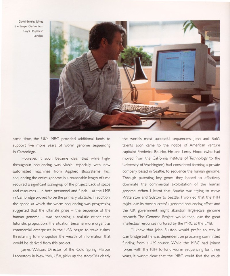 David Bentley joined the Sanger Centre from Guy's Hospital in London. same time, the UK's MRC provided additional funds to support five more years of worm genome sequencing in Cambridge. However; it soon became clear that while high- throughput sequencing was viable, especially with new automated machines from Applied Biosystems Inc., sequencing the entire genome in a reasonable length of time required a significant scaling-up of the project. Lack of space and resources - in both personnel and funds - at the LMB in Cambridge proved to be the primary obstacle. In addition, the speed at which the worm sequencing was progressing suggested that the ultimate prize - the sequence of the human genome - was becoming a realistic rather than futuristic proposition. The situation became more urgent as commercial enterprises in the USA began to stake claims, threatening to monopolize the wealth of information that would be derived from this project. James Watson, Director of the Cold Spring Harbor Laboratory in New York, USA, picks up the story: As clearly the world's most successful sequencers, John and Bob's talents soon came to the notice of American venture capitalist Frederick Bourke. He and Leroy Hood (who had moved from the California Institute of Technology to the University of Washington) had considered forming a private company, based in Seattle, to sequence the human genome. Through patenting key genes they hoped to effectively dominate the commercial exploitation of the human genome. When I learnt that Bourke was trying to move Waterston and Sulston to Seattle, I worried that the NIH might lose its most successful genome-sequencing effort, and the UK government might abandon large-scale genome research. The Genome Project would then lose the great intellectual resources nurtured by the MRC at the LMB. I knew that John Sulston would prefer to stay in Cambridge but he was dependent on procuring committed funding from a UK source. While the MRC had joined forces with the NIH to fund worm sequencing for three years, it wasn't clear that the MRC could find the much