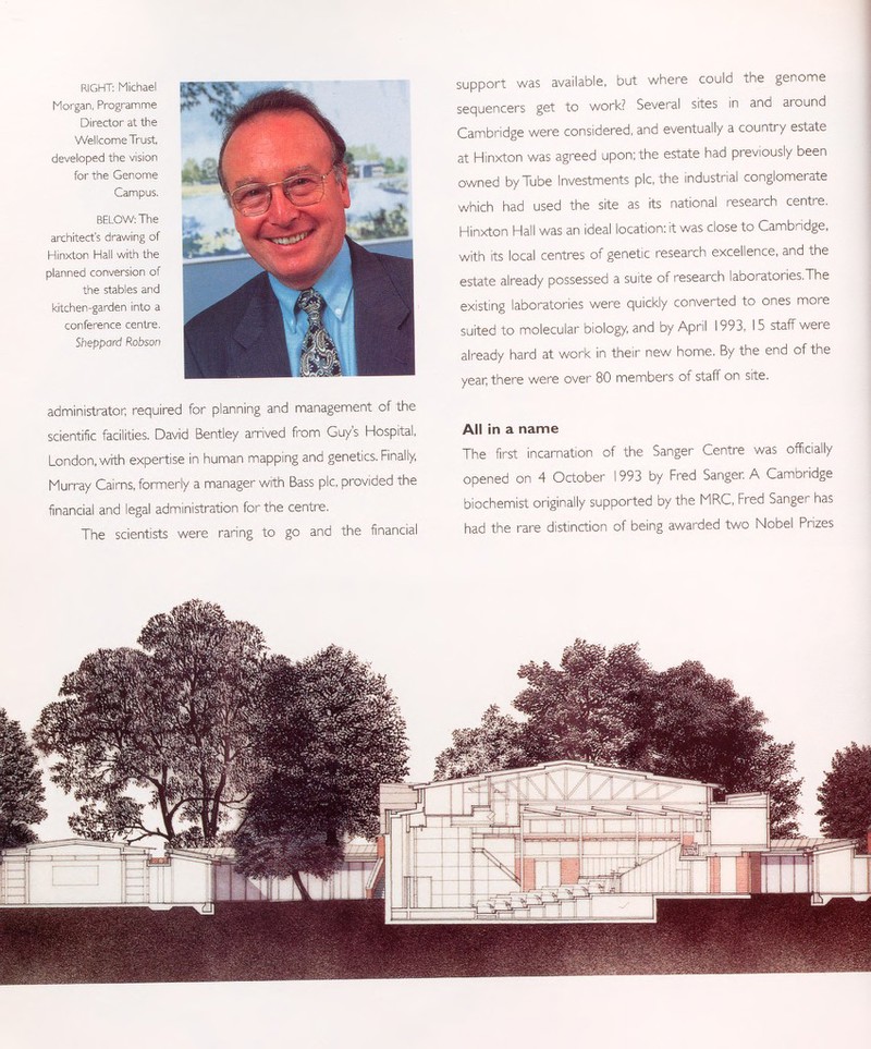 support was available, but where could the genome sequencers get to work? Several sites in and around Cambridge were considered, and eventually a country estate at Hinxton was agreed upon; the estate had previously been owned by Tube Investments pic, the industrial conglomerate which had used the site as its national research centre. Hinxton Hall was an ideal location: it was close to Cambridge, with its local centres of genetic research excellence, and the estate already possessed a suite of research laboratories,The existing laboratories were quickly converted to ones more suited to molecular biology, and by April 1993, 15 staff were already hard at work in their new home. By the end of the year; there were over 80 members of staff on site. All in a name The first incarnation of the Sanger Centre was officially opened on 4 October 1993 by Fred Sanger. A Cambridge biochemist originally supported by the MRC, Fred Sanger has had the rare distinction of being awarded two Nobel Prizes RIGHT: Michael Morgan, Programme Director at the Wellcome Trust developed the vision for the Genome Campus. BELOW: The architect's drawing of Hinxton Hall with the planned conversion of the stables and kitchen-garden into a conference centre. Sheppard Robson administrator; required for planning and management of the scientific facilities. David Bentley arrived from Guy's Hospital, London, with expertise in human mapping and genetics. Finally, Murray Cairns, formerly a manager with Bass pic, provided the financial and legal administration for the centre. The scientists were raring to go and the financial