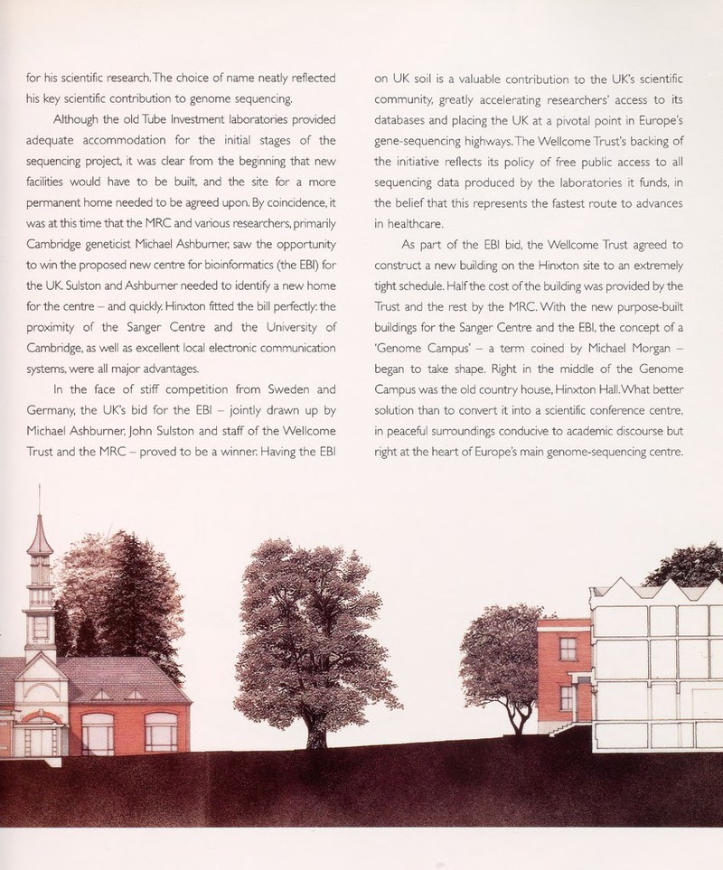 for his scientific research,The choice of name neatly reflected his key scientific contribution to genome sequencing. Although the old Tube Investment laboratories provided adequate accommodation for the initial stages of the sequencing project, it was clear from the beginning that new facilities would have to be built, and the site for a more permanent home needed to be agreed upon. By coincidence, it was at this time that the MRC and various researchers, primarily Cambridge geneticist Michael Ashburner; saw the opportunity to win the proposed new centre for bioinformatics (the EBI) for the UK. Sulston and Ashburner needed to identify a new home for the centre - and quickly Hinxton fitted the bill perfectly: the proximity of the Sanger Centre and the University of Cambridge, as well as excellent local electronic communication systems, were all major advantages. In the face of stiff competition from Sweden and Germany, the UK's bid for the EBI - jointly drawn up by Michael Ashburner, John Sulston and staff of the Wellcome Trust and the MRC - proved to be a winner Having the EBI on UK soil is a valuable contribution to the UK's scientific community, greatly accelerating researchers' access to its databases and placing the UK at a pivotal point in Europe's gene-sequencing highways.The Wellcome Trust's backing of the initiative reflects its policy of free public access to all sequencing data produced by the laboratories it funds, in the belief that this represents the fastest route to advances in healthcare. As part of the EBI bid, the Wellcome Trust agreed to construct a new building on the Hinxton site to an extremely tight schedule. Half the cost of the building was provided by the Trust and the rest by the MRC. With the new purpose-built buildings for the Sanger Centre and the EBI, the concept of a 'Genome Campus' - a term coined by Michael Morgan - began to take shape. Right in the middle of the Genome Campus was the old country house, Hinxton Hall.What better solution than to convert it into a scientific conference centre, in peaceful surroundings conducive to academic discourse but right at the heart of Europe's main genome-sequencing centre,