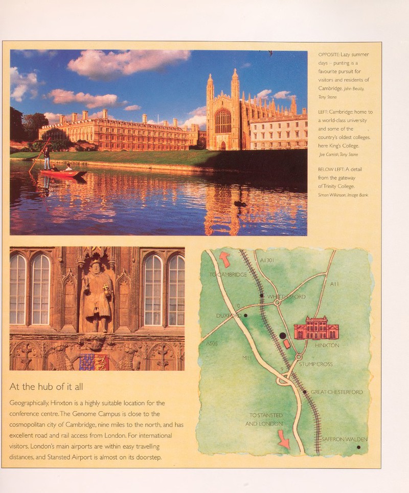 OPPOSITE: Lazy summer days - punting is a favourite pursuit for visitors and residents of Cambridge. John Beatiy, Tony Stone LEFT: Cambridge: home to a world-class university and some of the country's oldest colleges, here King's College. Joe Cornish, Tony Stone BELOW LEFT: A detail from the gateway ofTrinity College. Simon Wilkinson, Image Bank At the hub of it all Geographically, Hinxton Is a highly suitable location for the conference centre.The Genome Campus is close to the cosmopolitan city of Cambridge, nine miles to the north, and has excellent road and rail access from London. For international visitors, London's main airports are within easy travelling distances, and Stansted Airport is almost on its doorstep.