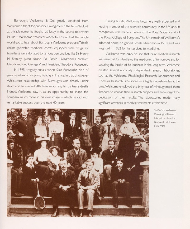 Burroughs Wellcome & Co. greatly benefited from Wellcome's talent for publicity Having coined the term 'Tabloid' as a trade name, he fought ruthlessly in the courts to protect its use - Wellcome travelled widely to ensure that the whole world gotto hear about Burroughs Wellcome products.Tabloid chests (portable medicine chests equipped with drugs for travellers) were donated to famous personalities like Sir Henry M Stanley (who found Dr David Livingstone), William Gladstone, King George V and President Theodore Roosevelt In 1895, tragedy struck when Silas Burroughs died of pleurisy while on a cycling holiday in France. In truth, however; Wellcome's relationship with Burroughs was already under strain and he wasted little time mourning his partner's death. Indeed, Wellcome saw it as an opportunity to shape the company much more in his own image - which he did with remarkable success over the next 40 years. During his life, Wellcome became a well-respected and leading member of the scientific community in the UK and, in recognition, was made a Fellow of the Royal Society and of the Royal College of Surgeons.The UK remained Wellcome's adopted home; he gained British citizenship in 1910, and was knighted in 1932 for his services to medicine. Wellcome was quick to see that basic medical research was essential for identifying the medicines of tomorrow, and for securing the health of his business in the long term. Wellcome created several nominally independent research laboratories, such as the Wellcome Physiological Research Laboratories and Chemical Research Laboratories - a highly innovative idea at the time. Wellcome employed the brightest of minds, granted them freedom to choose their research projects, and encouraged the publication of their results. The laboratories made many significant advances in medical treatments at that time. Staff of the Wellcome Physiological Research Laboratories based at Brockwell Hall, Heme Hill (1904).