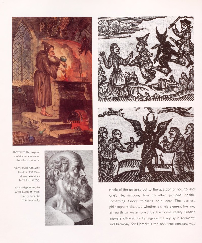 ABOVE LEFT: The magic of medicine: a caricature of the alchemist at work. ABOVE RIGHT: Appeasing the devils that cause disease. Woodcuts byT Norris (1722). RIGHT: Hippocrates, the Greek 'Father of Physic.' Line engraving by P Pontius (1638). riddle of the universe but to the question of how to lead one's life, including how to attain personal health, something Greek thinkers held dear. The earliest philosophers disputed whether a single element like fire, air, earth or water could be the prime reality. Subtler answers followed: for Pythagoras the key lay in geometry and harmony; for Heraclitus the only true constant was