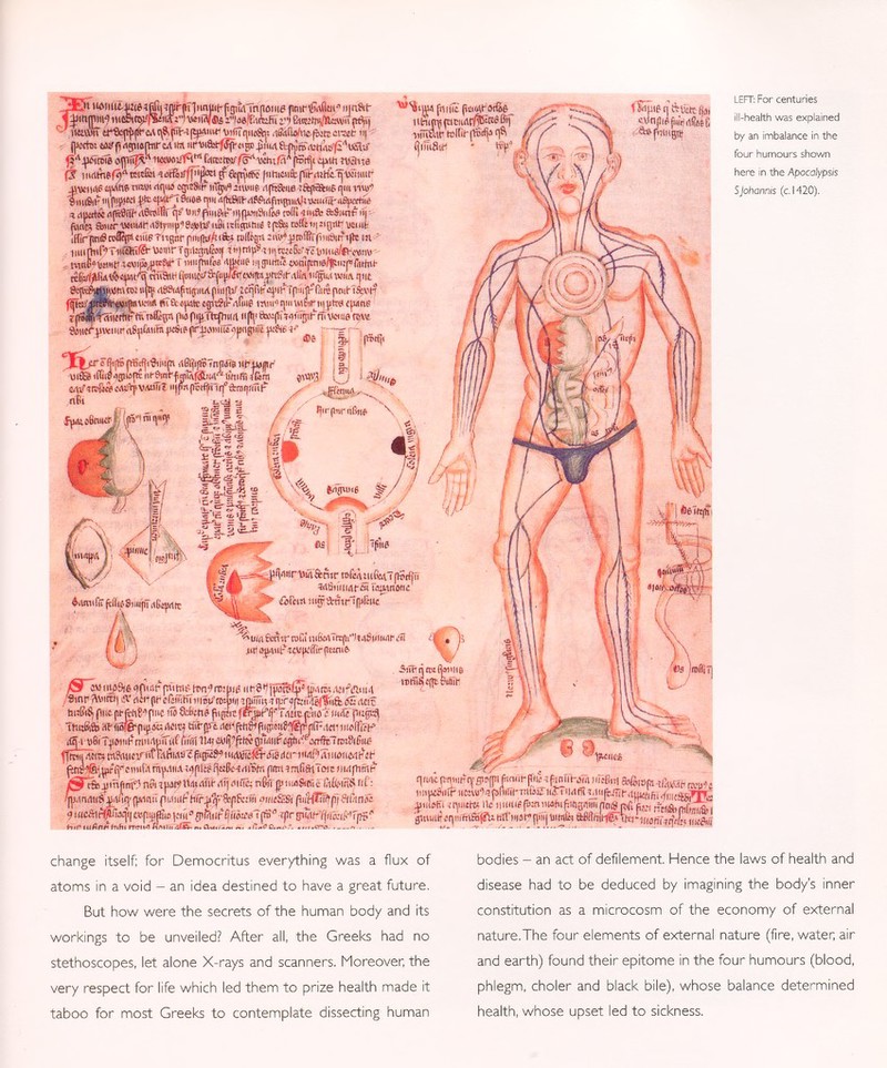 LEFT: For centuries ill-health was explained by an imbalance in the four humours shown here in the A pocalypsis S Johannis (c. 1420). 1 iHcato>'ñ&íM \«ii¡v®i i'laefBtfefu BueiTn/ltavii n6jij ' H&ttSt cr&jty(re<\t\9ipflM|tpAiuF VtflîqiioSn; ,iâtfu>/u£,fi>:ttcra!t- ii| <ji A ¡^mk iuxvoiTÍH rt fdtKtwf^vichifH'' |ßrfji ¿(ittiwane fjf nnlinef9 A tetcßjt iutËiLf||iipœi ff &(tyfS |iiHiaifc|trt-»i!h'í.'^Wimit* 4WMHS mufti» ttiitti rtqiia egiî8i^ injui iiwiis rtfftSfcne ¡ftftâiiiê qui 11W cmi8i£ pfc tp/.i'T Biioe- qui d{^ïhdP&rtfin^iiA)i\mîit-rt£pertùiï il tttiirtci n(ffi6îïf'rt6rtslflr q» In? fnuftt-* «jpan&iii» toffiwift: aSitn#ii| fiufa ftiiir WtiUT .iSly»t|i 1 8»ttf m® ttttgiititf î (c£bs i»®ii| »(pr veiut ii!ir]ini9to%*«íieriig!ir pniihí/íito tolicpi :ii»f^rofBr(iiii9ii? ifte tu biiw?-(i«wÄn®J'®N t 1 'Mfef'Witjgiiniittiätiijuniö/fiuiprarfiii- tcfca-ßiutfi ÄiSMH ^«eií <ww¡y«í il*«#« wjw w«i tpit Sî|\ïf^ejuShl'ns: ujtf (t8?i4f îlipiul piiiirif ZcqRt? ûplSMpiiij^liœ finit- ï&ve? fmaiiiiifiriBifavirHi Si Step® cpâiKrtfwS MHi^qiimêriiyitr# (putte trts^iiSnrtirnCnffisn p«jpipTft{i™/l iiß< wfiipfm wtm'nsw Smicnjttwuí (i8pfäiiw 4-icäii 1 pr.p^iy uïopnfpw p^c ^ - r- - BtftBpBrfîi'Siiiiçn rtfïltyiï <npâîs uf îwjpr ui as líiiiíUsMpí: ¡Ifftnf fÄ|&i4™1&itfii fôm ¡hilft (itimi-3tSê lU-iimtriciultfiE'töß'i uíHutr icitifjisrf^ q^ íjlMlSlf ' tí)¡ «-vnjîi^iitjrtiôEÎj ^pugttf srop«6 V í U í TÍ? t'jj ríít fjnuoiiwa-j' ;(tS | râq«1> n{ßrfjinrfä:rar|ftuf $Aim(u (títóSiiiijií ítCqirtit ^winrtärnr rofMMifeíTfbtfjíi *' «thíiiiitfauaíWriíJflc Vi  iClíi-ÍTl HirP^*mí-|fiilÍMÍi* > íifcm iii^a-ntr'ffiltHc a ?»u<flfenirtoCíiii&»Ttt(hli¡i6t('nuifi!n jot a^iiit-'icwfiiffit-pwiiü- /2T«iiius9ií<)piiit-p«tiií Hsnf roijjis Stnp^Miitl] a- ¡ICI- (if cftmtíí DiSWfoJji,! imíITi? -TVap t ®íí& gÛMti ftuSiS, put (it-fciii^puc ifo CfcfeM i ducpàio e tufó TtmftSb »fisfë-ptjsat: rtcití UÍrjpt «^¡«i#fii¡!iíiiS^|i[Frtí)1 muffir)-» fÍi-SÉ mäiiiti' Î wfc,W£(iig58 < ' t udHiy&ííi der 11 utyTù imenfi ít- finí «a^rYf cimi,i mp.w.i iqftí&BfíBtiitiitn pi i mßftlToit nirffhfrii- líSÍÍ&.pmfi nf9 nft í paw ttai<wi¡- ,-ilj fifïc; nte y Hwftmc ftfciñS nC: • n J .1 n rtuS is.tíi n> <urt n il nwHif- hiriifrÇbfiBcifii omí SS i fliírílít?fi¡ SiOinft ■ pjiinistiSMiìq- (prtnií pidHií? hírJi^vé^i&iííi amtSLSí fiiíHlÍPfü Siftní 9iHC^t¥Á^!«.piijáii)]oiíi s g!ñill í ííiwtít!Í(fi'' rprfj)WKfli(lv:rii(H: H if iufinfr íñfii treni HmíkíIÍIS ^ - • <»— : — -• -• ' — qfB¿ tWHiíq' flwjn fimi!- (1(|5 -tftnl¡hs'm micBRI außiop 4>mti mvit lütutíiiir iimvi^pliilil-niWi iiîî j m a¡¡rb¿ jiibEi ïquiete ile iiuu.6 p:n wfnfitngmn p m y ^V,,, ^«.0(01 gWKltTíqtti'fttíafRi lí{lii|4l?((iii| HiWÍii Al# W-lMfiTíq'ífe! niiftií change itself; for Democritus everything was a flux of atoms in a void - an idea destined to have a great future. But how were the secrets of the human body and its workings to be unveiled? After all, the Greeks had no stethoscopes, let alone X-rays and scanners. Moreover, the very respect for life which led them to prize health made it taboo for most Greeks to contemplate dissecting human bodies - an act of defilement Hence the laws of health and disease had to be deduced by imagining the body's inner constitution as a microcosm of the economy of external nature.The four elements of external nature (fire, water; air and earth) found their epitome in the four humours (blood, phlegm, choler and black bile), whose balance determined health, whose upset led to sickness.