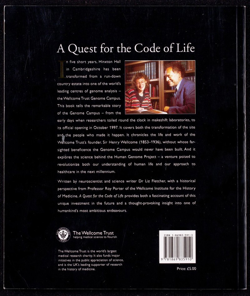 A Quest for the Code of Life n five short /ears, Hinxton Hall 1 ^3^ [Ill r^T^TiPTi in Cambridgeshire has been ^ «uffj uiL 1 .transformed from a run-down  Ißl country estate into one of the world's j|:imr „ leading centres of genome analysis - ; the WellcomeTrust Genome Campus. : ' 'ÜÜL. SgSK This book tells the remarkable story I mt of the Genome Campus - from the [ ^ . early days when researchers toiled round the clock in makeshift laboratories, to its official opening in October 1997. It covers both the transformation of the site aneLthe people who made it happen. It chronicles the life and work of the Welcome Trust's founder, Sir Henry Wellcome (1853-1936), without whose far- sighted beneficence the Genome Campus would never have been built. And it explores the science behind the Human Genome Project - a venture poised to revolutionize both our understanding of human life and our approach to healthcare in the next millennium. Written by neuroscientist and science writer Dr Liz Fletcher, with a historical perspective from Professor Roy Porter of the Wellcome Institute for the History of Medicine, A Quest for the Code of Life provides both a fascinating account of this unique investment in the future and a thought-provoking insight into one of humankind's most ambitious endeavours. Ë] The WellcomeTrust '■/' helping medical science to flourish The Wellcome Trust Is the world's largest medical research charity. It also funds major initiatives in the public appreciation of science and is the UK's leading supporter of research in the history of medicine.