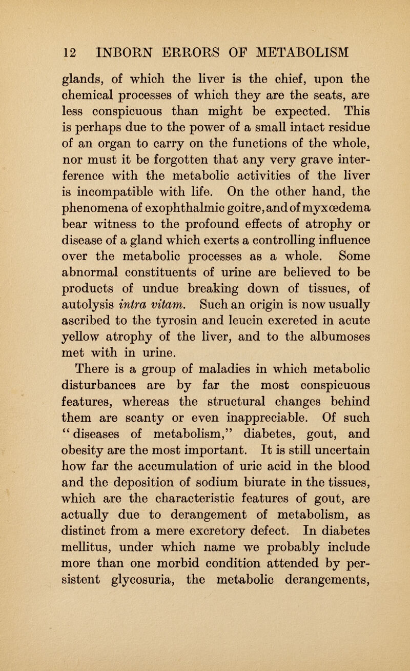 glands, of which the liver is the chief, upon the chemical processes of which they are the seats, are less conspicuous than might be expected. This is perhaps due to the power of a small intact residue of an organ to carry on the functions of the whole, nor must it be forgotten that any very grave inter ference with the metabolic activities of the liver is incompatible with life. On the other hand, the phenomena of exophthalmic goitre, and of myxoedema bear witness to the profound effects of atrophy or disease of a gland which exerts a controlling influence over the metabolic processes as a whole. Some abnormal constituents of urine are believed to be products of undue breaking down of tissues, of autolysis intra vitam. Such an origin is now usually ascribed to the tyrosin and leucin excreted in acute yellow atrophy of the liver, and to the albumoses met with in urine. There is a group of maladies in which metabolic disturbances are by far the most conspicuous features, whereas the structural changes behind them are scanty or even inappreciable. Of such  diseases of metabolism, diabetes, gout, and obesity are the most important. It is still uncertain how far the accumulation of uric acid in the blood and the deposition of sodium biurate in the tissues, which are the characteristic features of gout, are actually due to derangement of metabolism, as distinct from a mere excretory defect. In diabetes mellitus, under which name we probably include more than one morbid condition attended by per sistent glycosuria, the metabolic derangements,