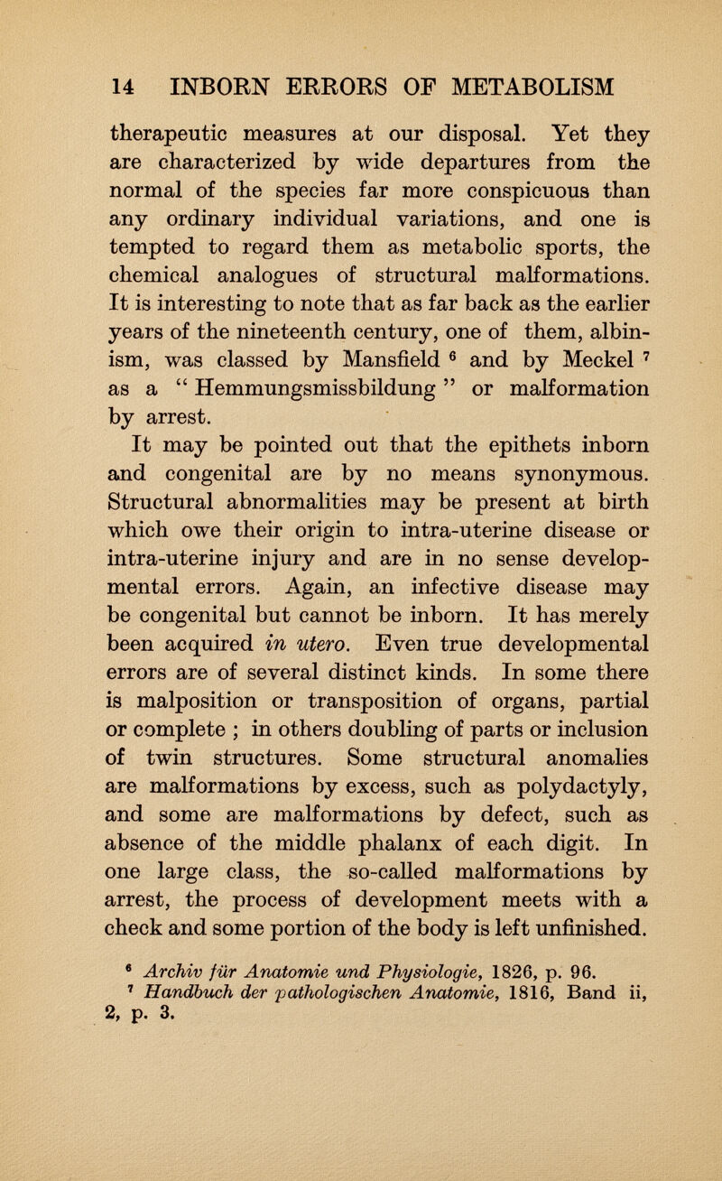 therapeutic measures at our disposal. Yet they are characterized by wide departures from the normal of the species far more conspicuous than any ordinary individual variations, and one is tempted to regard them as metabolic sports, the chemical analogues of structural malformations. It is interesting to note that as far back as the earlier years of the nineteenth century, one of them, albin ism, was classed by Mansfield 6 and by Meckel 7 as a Hemmungsmissbildung or malformation by arrest. It may be pointed out that the epithets inborn and congenital are by no means synonymous. Structural abnormalities may be present at birth which owe their origin to intra-uterine disease or intra-uterine injury and are in no sense develop mental errors. Again, an infective disease may be congenital but cannot be inborn. It has merely been acquired in utero. Even true developmental errors are of several distinct kinds. In some there is malposition or transposition of organs, partial or complete ; in others doubling of parts or inclusion of twin structures. Some structural anomalies are malformations by excess, such as Polydactyly, and some are malformations by defect, such as absence of the middle phalanx of each digit. In one large class, the so-called malformations by arrest, the process of development meets with a check and some portion of the body is left unfinished. 6 Archiv für Anatomie und Physiologie, 1826, p. 96. 7 Handbuch der pathologischen Anatomie, 1816, Band ii, 2, p. 3.