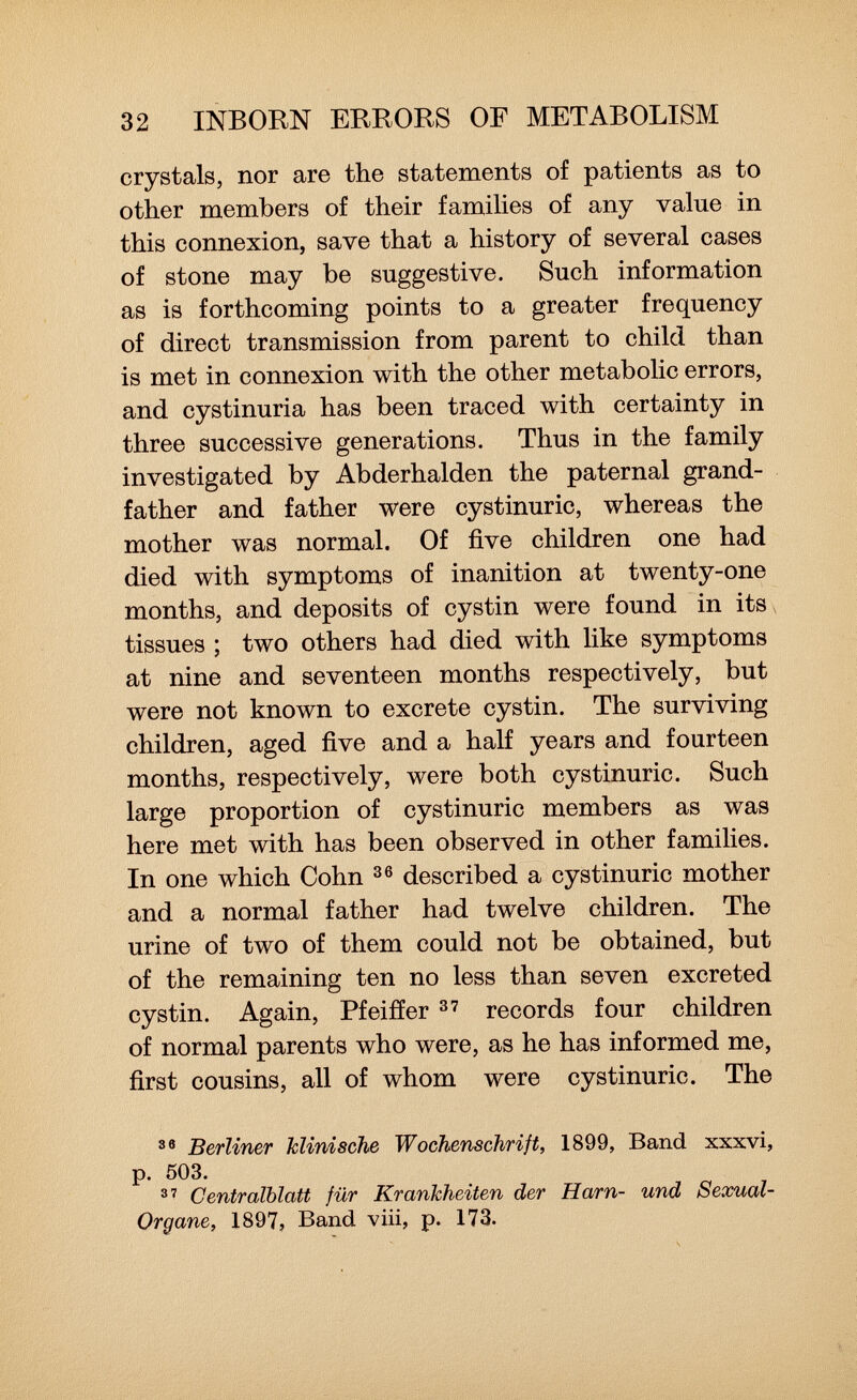 crystals, nor are the statements of patients as to other members of their families of any value in this connexion, save that a history of several cases of stone may be suggestive. Such information as is forthcoming points to a greater frequency of direct transmission from parent to child than is met in connexion with the other metabolic errors, and cystinuria has been traced with certainty in three successive generations. Thus in the family investigated by Abderhalden the paternal grand father and father were cystinuric, whereas the mother was normal. Of five children one had died with symptoms of inanition at twenty-one months, and deposits of cystin were found in its tissues ; two others had died with like symptoms at nine and seventeen months respectively, but were not known to excrete cystin. The surviving children, aged five and a half years and fourteen months, respectively, were both cystinuric. Such large proportion of cystinuric members as was here met with has been observed in other families. In one which Cohn 36 described a cystinuric mother and a normal father had twelve children. The urine of two of them could not be obtained, but of the remaining ten no less than seven excreted cystin. Again, Pfeiffer 37 records four children of normal parents who were, as he has informed me, first cousins, all of whom were cystinuric. The 38 Berliner klinische Wochenschrift, 1899, Band xxxvi, p. 503. 37 Centraiblatt für Krankheiten der Harn- und Sexual- Organe, 1897, Band viii, p. 173.