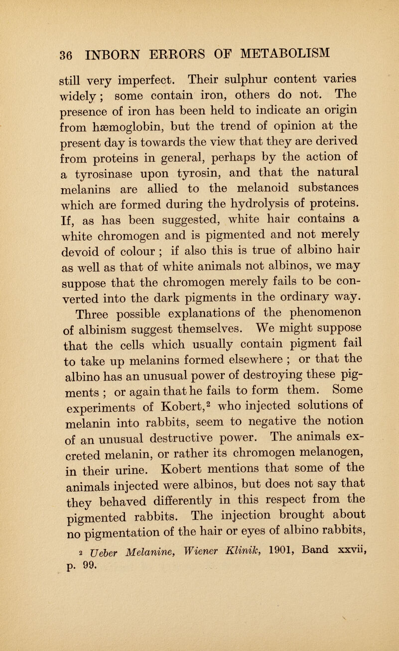 still very imperfect. Their sulphur content varies widely ; some contain iron, others do not. The presence of iron has been held to indicate an origin from haemoglobin, but the trend of opinion at the present day is towards the view that they are derived from proteins in general, perhaps by the action of a tyrosinase upon tyrosin, and that the natural melanins are allied to the melanoid substances which are formed during the hydrolysis of proteins. If, as has been suggested, white hair contains a white chromogen and is pigmented and not merely devoid of colour ; if also this is true of albino hair as well as that of white animals not albinos, we may suppose that the chromogen merely fails to be con verted into the dark pigments in the ordinary way. Three possible explanations of the phenomenon of albinism suggest themselves. We might suppose that the cells which usually contain pigment fail to take up melanins formed elsewhere ; or that the albino has an unusual power of destroying these pig ments ; or again that he fails to form them. Some experiments of Robert, 2 who injected solutions of melanin into rabbits, seem to negative the notion of an unusual destructive power. The animals ex creted melanin, or rather its chromogen melanogen, in their urine. Robert mentions that some of the animals injected were albinos, but does not say that they behaved differently in this respect from the pigmented rabbits. The injection brought about no pigmentation of the hair or eyes of albino rabbits, 2 Ueber Melanine, Wiener Klinik, 1901, Band xxvii, p. 99.