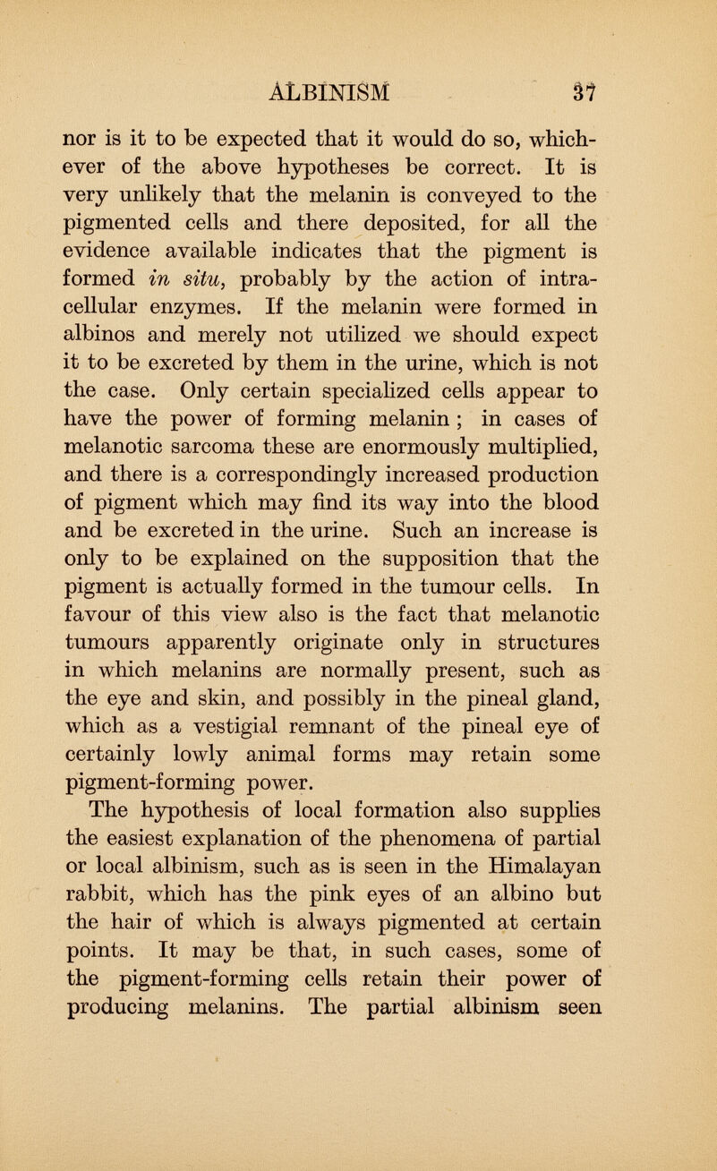 albinism nor is it to be expected that it would do so, which ever of the above hypotheses be correct. It is very unlikely that the melanin is conveyed to the pigmented cells and there deposited, for all the evidence available indicates that the pigment is formed in situ, probably by the action of intra cellular enzymes. If the melanin were formed in albinos and merely not utilized we should expect it to be excreted by them in the urine, which is not the case. Only certain specialized cells appear to have the power of forming melanin ; in cases of melanotic sarcoma these are enormously multiplied, and there is a correspondingly increased production of pigment which may find its way into the blood and be excreted in the urine. Such an increase is only to be explained on the supposition that the pigment is actually formed in the tumour cells. In favour of this view also is the fact that melanotic tumours apparently originate only in structures in which melanins are normally present, such as the eye and skin, and possibly in the pineal gland, which as a vestigial remnant of the pineal eye of certainly lowly animal forms may retain some pigment-forming power. The hypothesis of local formation also supplies the easiest explanation of the phenomena of partial or local albinism, such as is seen in the Himalayan rabbit, which has the pink eyes of an albino but the hair of which is always pigmented at certain points. It may be that, in such cases, some of the pigment-forming cells retain their power of producing melanins. The partial albinism seen