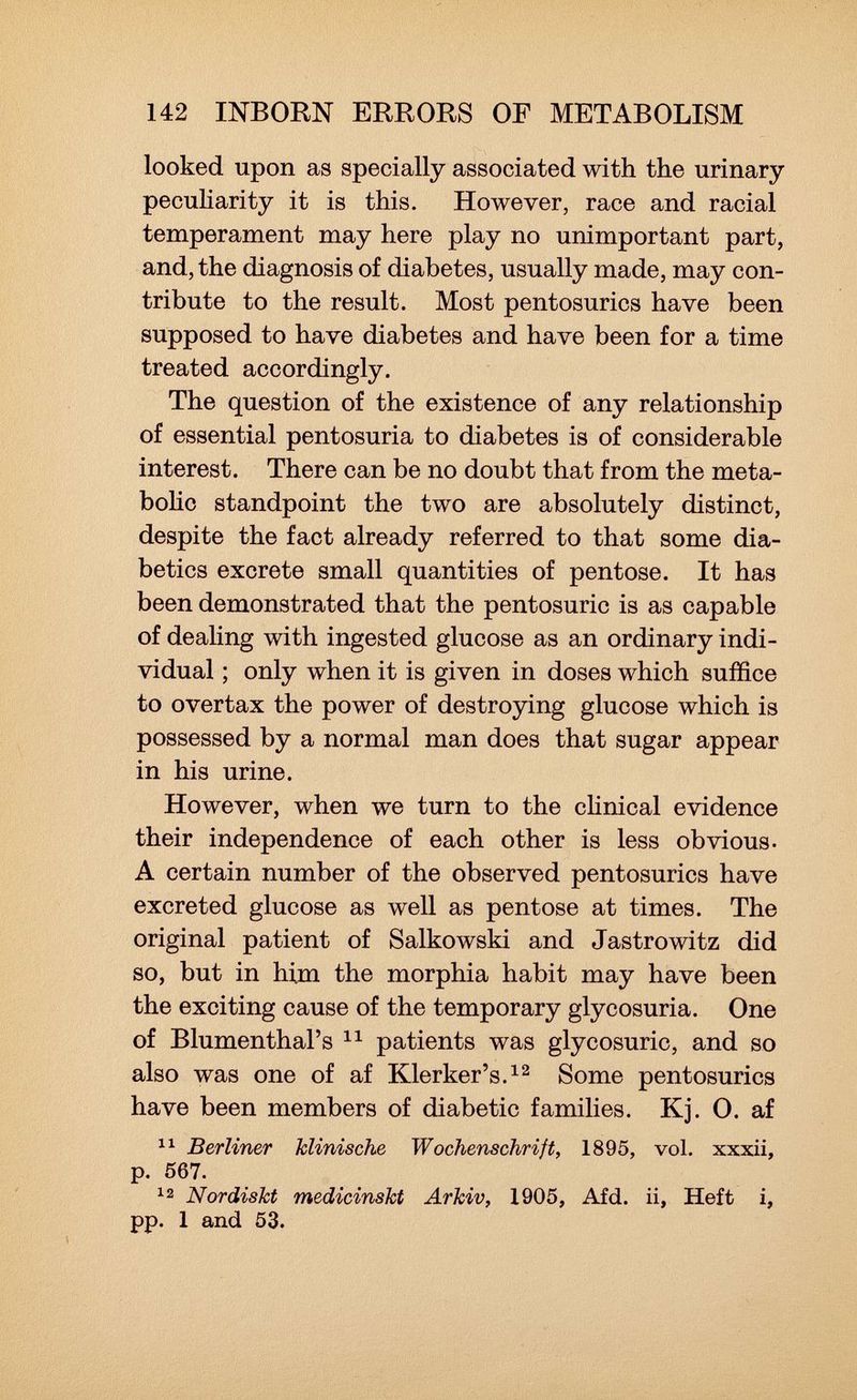 looked upon as specially associated with the urinary peculiarity it is this. However, race and racial temperament may here play no unimportant part, and, the diagnosis of diabetes, usually made, may con tribute to the result. Most pentosurics have been supposed to have diabetes and have been for a time treated accordingly. The question of the existence of any relationship of essential pentosuria to diabetes is of considerable interest. There can be no doubt that from the meta bolic standpoint the two are absolutely distinct, despite the fact already referred to that some dia betics excrete small quantities of pentose. It has been demonstrated that the pentosuric is as capable of dealing with ingested glucose as an ordinary indi vidual ; only when it is given in doses which suffice to overtax the power of destroying glucose which is possessed by a normal man does that sugar appear in his urine. However, when we turn to the clinical evidence their independence of each other is less obvious- A certain number of the observed pentosurics have excreted glucose as well as pentose at times. The original patient of Salkowski and Jastrowitz did so, but in him the morphia habit may have been the exciting cause of the temporary glycosuria. One of Blumenthal's 11 patients was glycosurie, and so also was one of af Klerker's. 12 Some pentosurics have been members of diabetic families. Kj. 0. af 11 Berliner klinische Wochenschrift, 1895, vol. xxxii, p. 567. 12 Nordiskt medicinskt Arkiv, 1905, Afd. ii, Heft i, pp. 1 and 53.