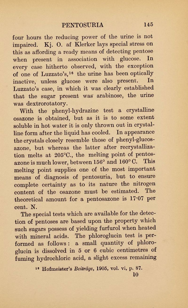 four hours the reducing power of the urine is not impaired. Kj. 0. af Klerker lays special stress on this as affording a ready means of detecting pentose when present in association with glucose. In every case hitherto observed, with the exception of one of Luzzato's, 10 the urine has been optically inactive, unless glucose were also present. In Luzzato's case, in which it was clearly established that the sugar present was arabinose, the urine was dextrorotatory. With the phenyl-hydrazine test a crystalline osazone is obtained, but as it is to some extent soluble in hot water it is only thrown out in crystal line form after the liquid has cooled. In appearance the crystals closely resemble those of phenyl-glucos- azone, but whereas the latter after recrystalliza- tion melts at 205°C., the melting point of pentos- azone is much lower, between 156° and 160° C. This melting point supplies one of the most important means of diagnosis of pentosuria, but to ensure complete certainty as to its nature tihe nitrogen content of the osazone must be estimated. The theoretical amount for a pentosazone is 17*07 per cent. N. The special tests which are available for the detec tion of pentoses are based upon the property which such sugars possess of yielding furfurol when heated with mineral acids. The phloroglucin test is per formed as follows : a small quantity of phloro glucin is dissolved in 5 or 6 cubic centimetres of fuming hydrochloric acid, a slight excess remaining 18 Hofmeister's Beiträge, 1905, vol. vi, p. 87. 10