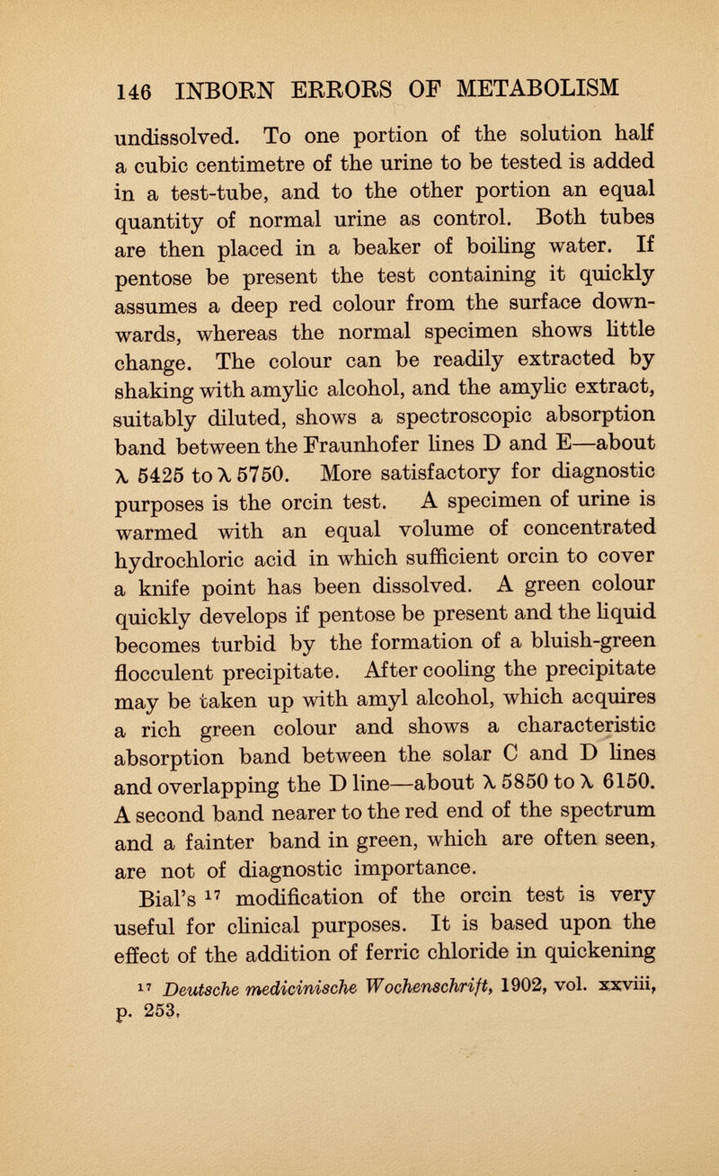 undissolved. To one portion of the solution half a cubic centimetre of the urine to be tested is added in a test-tube, and to the other portion an equal quantity of normal urine as control. Both tubes are then placed in a beaker of boiling water. If pentose be present the test containing it quickly assumes a deep red colour from the surface down wards, whereas the normal specimen shows little change. The colour can be readily extracted by shaking with amylic alcohol, and the amylic extract, suitably diluted, shows a spectroscopic absorption band between the Fraunhofer lines D and E—about \ 5425 to \ 5750. More satisfactory for diagnostic purposes is the orcin test. A specimen of urine is warmed with an equal volume of concentrated hydrochloric acid in which sufficient orcin to cover a knife point has been dissolved. A green colour quickly develops if pentose be present and the liquid becomes turbid by the formation of a bluish-green flocculent precipitate. After cooling the precipitate may be taken up with amyl alcohol, which acquires a rich green colour and shows a characteristic absorption band between the solar C and D lines and overlapping the D line—about \ 5850 to \ 6150. A second band nearer to the red end of the spectrum and a fainter band in green, which are often seen, are not of diagnostic importance. Bial's 17 modification of the orcin test is very useful for clinical purposes. It is based upon the effect of the addition of ferric chloride in quickening 17 Deutsche medicinische Wochenschrift, 1902, vol. xxviii, p. 253,