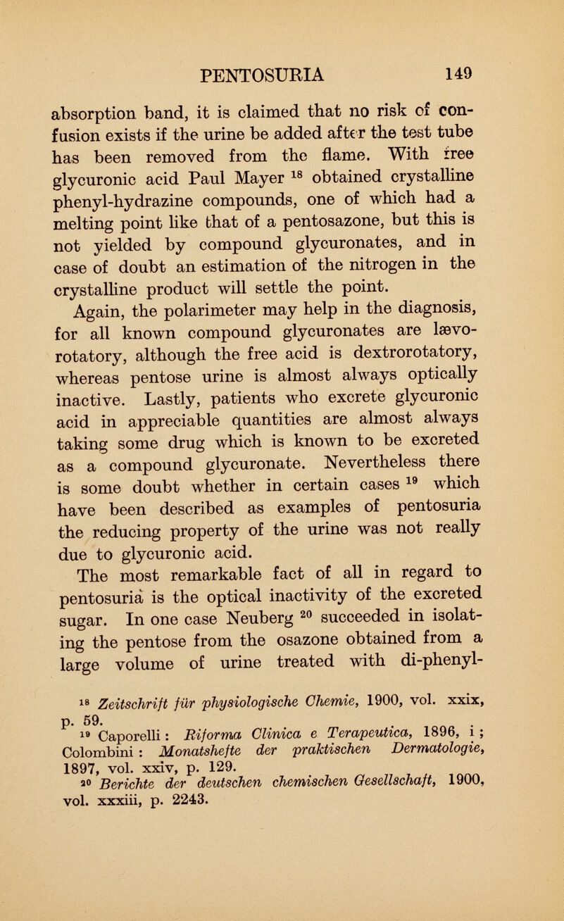 absorption band, it is claimed that no risk of con fusion exists if the urine be added after the test tube has been removed from the flame. With free glycuronic acid Paul Mayer 18 obtained crystalline phenyl-hydrazine compounds, one of which had a melting point like that of a pentosazone, but this is not yielded by compound glycuronates, and in case of doubt an estimation of the nitrogen in the crystalline product will settle the point. Again, the Polarimeter may help in the diagnosis, for all known compound glycuronates are lœvo- rotatory, although the free acid is dextrorotatory, whereas pentose urine is almost always optically inactive. Lastly, patients who excrete glycuronic acid in appreciable quantities are almost always taking some drug which is known to be excreted as a compound glycuronate. Nevertheless there is some doubt whether in certain cases 19 which have been described as examples of pentosuria the reducing property of the urine was not really due to glycuronic acid. The most remarkable fact of all in regard to pentosuria is the optical inactivity of the excreted sugar. In one case Neuberg 20 succeeded in isolat ing the pentose from the osazone obtained from a large volume of urine treated with di-phenyl- 18 Zeitschrift für physiologische Chemie, 1900, vol. xxix, p. 59. 19 Caporelli : Riforma Clinica e Terapeutica, 1896, i ; Colombini : Monatshefte der praktischen Dermatologie, 1897, vol. xxiv, p. 129. 20 Berichte der deutschen chemischen Gesellschaft, 1900, vol. xxxiii, p. 2243.