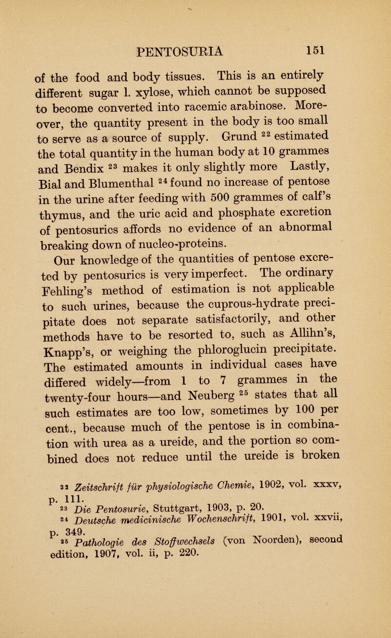 of the food and body tissues. This is an entirely- different sugar 1. xylose, which cannot be supposed to become converted into racemic arabinose. More over, the quantity present in the body is too small to serve as a source of supply. Grund 22 estimated the total quantity in the human body at 10 grammes and Bendix 23 makes it only slightly more Lastly, Bial and Blumenthal 24 found no increase of pentose in the urine after feeding with 500 grammes of calf's thymus, and the uric acid and phosphate excretion of pentosurics affords no evidence of an abnormal breaking down of nucleo-proteins. Our knowledge of the quantities of pentose excre ted by pentosurics is very imperfect. The ordinary Fehling's method of estimation is not applicable to such urines, because the cuprous-hydrate preci pitate does not separate satisfactorily, and other methods have to be resorted to, such as Allihn's, Knapp's, or weighing the phloroglucin precipitate. The estimated amounts in individual cases have differed widely—from 1 to 7 grammes in the twenty-four hours—and Neuberg 25 states that all such estimates are too low, sometimes by 100 per cent., because much of the pentose is in combina tion with urea as a ureide, and the portion so com bined does not reduce until the ureide is broken 22 Zeitschrift für physiologische Chemie, 1902, vol. xxxv, p. 111. 23 Die Pentosurie, Stuttgart, 1903, p. 20. 24 Deutsche medicinische Wochenschrift, 1901, vol. xxvii, p. 349. 25 Pathologie des Stoffwechsels (von Noorden), second edition, 1907, vol. ii, p. 220.