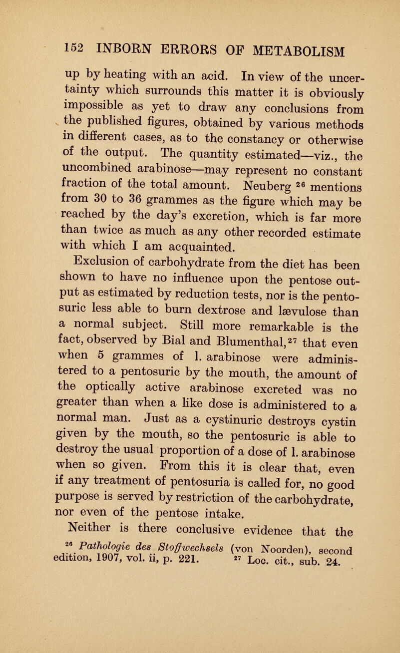 up by heating with an acid. In view of the uncer tainty which surrounds this matter it is obviously impossible as yet to draw any conclusions from the published figures, obtained by various methods in different cases, as to the constancy or otherwise of the output. The quantity estimated—viz., the uncombined arabinose—may represent no constant fraction of the total amount. Neuberg 26 mentions from 30 to 36 grammes as the figure which may be reached by the day's excretion, which is far more than twice as much as any other recorded estimate with which I am acquainted. Exclusion of carbohydrate from the diet has been shown to have no influence upon the pentose out put as estimated by reduction tests, nor is the pento- suric less able to burn dextrose and lsevulose than a normal subject. Still more remarkable is the fact, observed by Bial and Blumenthal, 27 that even when 5 grammes of 1. arabinose were adminis tered to a pentosuric by the mouth, the amount of the optically active arabinose excreted was no greater than when a like dose is administered to a normal man. Just as a cystinuric destroys cystin given by the mouth, so the pentosuric is able to destroy the usual proportion of a dose of 1. arabinose when so given. From this it is clear that, even if any treatment of pentosuria is called for, no good purpose is served by restriction of the carbohydrate, nor even of the pentose intake. Neither is there conclusive evidence that the 26 Pathologie des Stoffwechsels (von Noorden), second edition, 1907, vol. ii, p. 221. 87 Loc. cit., sub. 24.