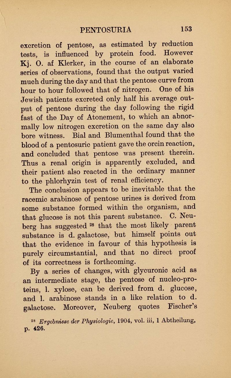 excretion of pentose, as estimated by reduction tests, is influenced by protein food. However Kj. 0. af Klerker, in the course of an elaborate series of observations, found that the output varied much during the day and that the pentose curve from hour to hour followed that of nitrogen. One of his Jewish patients excreted only half his average out put of pentose during the day following the rigid fast of the Day of Atonement, to which an abnor mally low nitrogen excretion on the same day also bore witness. Bial and Blumenthal found that the blood of a pentosuric patient gave the orcin reaction, and concluded that pentose was present therein. Thus a renal origin is apparently excluded, and their patient also reacted in the ordinary manner to the phlorhyzin test of renal efficiency. The conclusion appears to be inevitable that the racemic arabinose of pentose urines is derived from some substance formed within the organism, and that glucose is not this parent substance. C. Neu- berg has suggested 28 that the most likely parent substance is d. galactose, but himself points out that the evidence in favour of this hypothesis is purely circumstantial, and that no direct proof of its correctness is forthcoming. By a series of changes, with glycuronic acid as an intermediate stage, the pentose of nucleo-pro- teins, 1. xylose, can be derived from d. glucose, and 1. arabinose stands in a like relation to d. galactose. Moreover, Neuberg quotes Fischer's 28 Ergebnisse der Physiologie, 1904, vol. iii, 1 Abtheilung, p. 426.