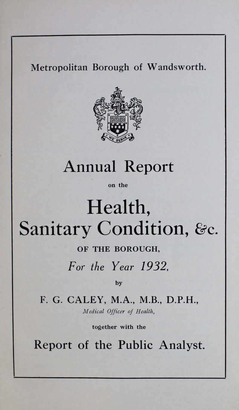 Metropolitan Borough of Wandsworth. Annual Report on the Health, Sanitary Condition, &c. OF THE BOROUGH, For the Year 1932, by F. G. CALEY, M.A., M.B., D.P.H., Medical Officer of Health, together with the Report of the Public Analyst.