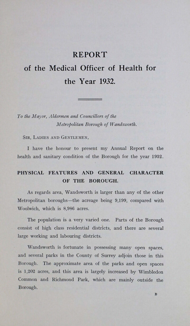 REPORT of the Medical Officer of Health for the Year 1932. To the Mayor, Aldermen and Councillors of the Metropolitan Borough of Wandsworth. Sir, Ladies and Gentlemen, I have the honour to present my Annual Report on the health and sanitary condition of the Borough for the year 1932. PHYSICAL FEATURES AND GENERAL CHARACTER OF THE BOROUGH. As regards area, Wandsworth is larger than any of the other Metropolitan boroughs—the acreage being 9,199, compared with Woolwich, which is 8,986 acres. The population is a very varied one. Parts of the Borough consist of high class residential districts, and there are several large working and labouring districts. Wandsworth is fortunate in possessing many open spaces, and several parks in the County of Surrey adjoin those in this Borough. The approximate area of the parks and open spaces is 1,202 acres, and this area is largely increased by Wimbledon Common and Richmond Park, which are mainly outside the Borough. B