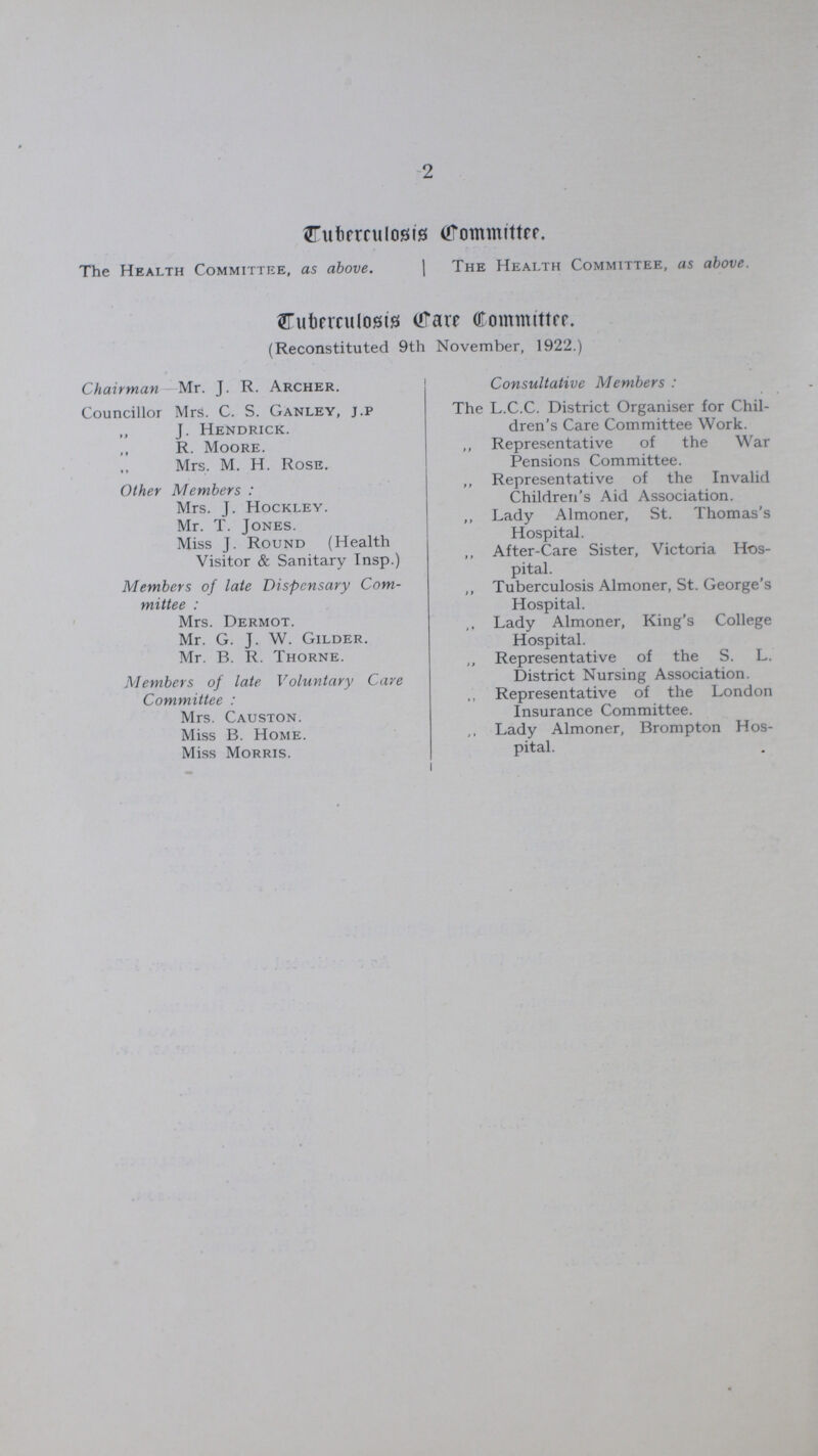 2 Tuberculosis Committee. The Health Committee, as above. The Health Committee, as above. Cuberculosis Care Committee. (Reconstituted 9th November, 1922.) Chairman—Mr. J. R. Archer. Councillor Mrs. C. S. Ganley, j.p J. Hendrick. R. Moore. Mrs. M. H. Rose. Other Members: Mrs. J. Hockley. Mr. T. Jones. Miss J. Round (Health Visitor & Sanitary Insp.) Members of late Dispensary Com mittee: Mrs. Dermot. Mr. G. J. W. Gilder. Mr. B. R. Thorne. Members of late Voluntary Care Committee: Mrs. Causton. Miss B. Home. Miss Morris. Consultative Members : The L.C.C. District Organiser for Chil dren's Care Committee Work. „ Representative of the War Pensions Committee. „ Representative of the Invalid Children's Aid Association. „ Lady Almoner, St. Thomas's Hospital. „ After-Care Sister, Victoria Hos pital. „ Tuberculosis Almoner, St. George's Hospital. „ Lady Almoner, King's College Hospital. „ Representative of the S. L. District Nursing Association. „ Representative of the London Insurance Committee. „ Lady Almoner, Brompton Hos pital.