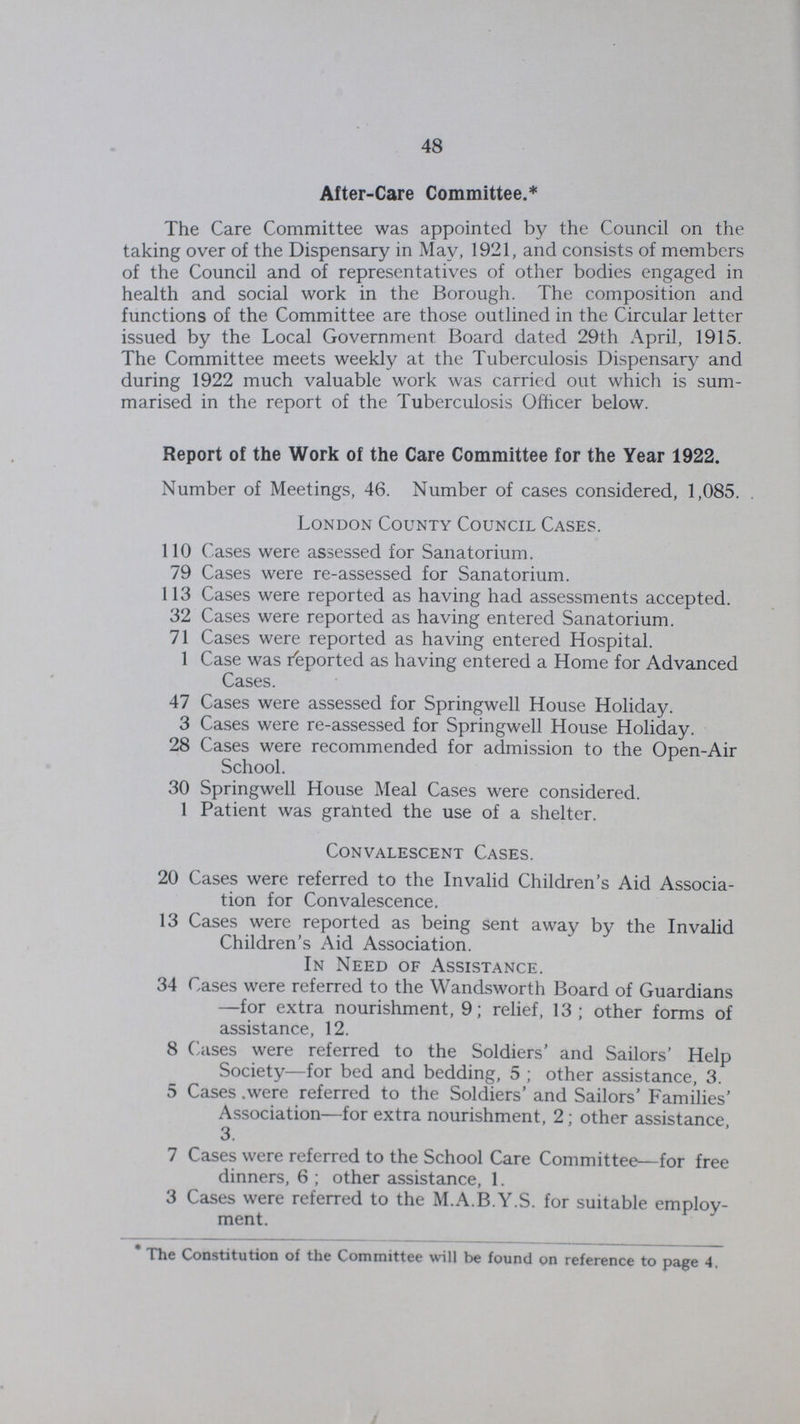 48 After-Care Committee.* The Care Committee was appointed by the Council on the taking over of the Dispensary in May, 1921, and consists of members of the Council and of representatives of other bodies engaged in health and social work in the Borough. The composition and functions of the Committee are those outlined in the Circular letter issued by the Local Government Board dated 29th April, 1915. The Committee meets weekly at the Tuberculosis Dispensary and during 1922 much valuable work was carried out which is sum marised in the report of the Tuberculosis Officer below. Report of the Work of the Care Committee for the Year 1922. Number of Meetings, 46. Number of cases considered, 1,085. London County Council Cases. 110 Cases were assessed for Sanatorium. 79 Cases were re-assessed for Sanatorium. 113 Cases were reported as having had assessments accepted. 32 Cases were reported as having entered Sanatorium. 71 Cases were reported as having entered Hospital. 1 Case was Reported as having entered a Home for Advanced Cases. 47 Cases were assessed for Springwell House Holiday. 3 Cases were re-assessed for Springwell House Holiday. 28 Cases were recommended for admission to the Open-Air School. 30 Springwell House Meal Cases were considered. 1 Patient was granted the use of a shelter. Convalescent Cases. 20 Cases were referred to the Invalid Children's Aid Associa tion for Convalescence. 13 Cases were reported as being sent away by the Invalid Children's Aid Association. In Need of Assistance. 34 Cases were referred to the Wandsworth Board of Guardians —for extra nourishment, 9; relief, 13; other forms of assistance, 12. 8 Cases were referred to the Soldiers' and Sailors' Help Society—for bed and bedding, 5 ; other assistance, 3. 5 Cases .were referred to the Soldiers' and Sailors' Families' Association—for extra nourishment, 2; other assistance 3. 7 Cases were referred to the School Care Committee—for free dinners, 6 ; other assistance, 1. 3 Cases were referred to the M.A.B.Y.S. for suitable employ ment. The Constitution of the Committee will be found on reference to page 4,