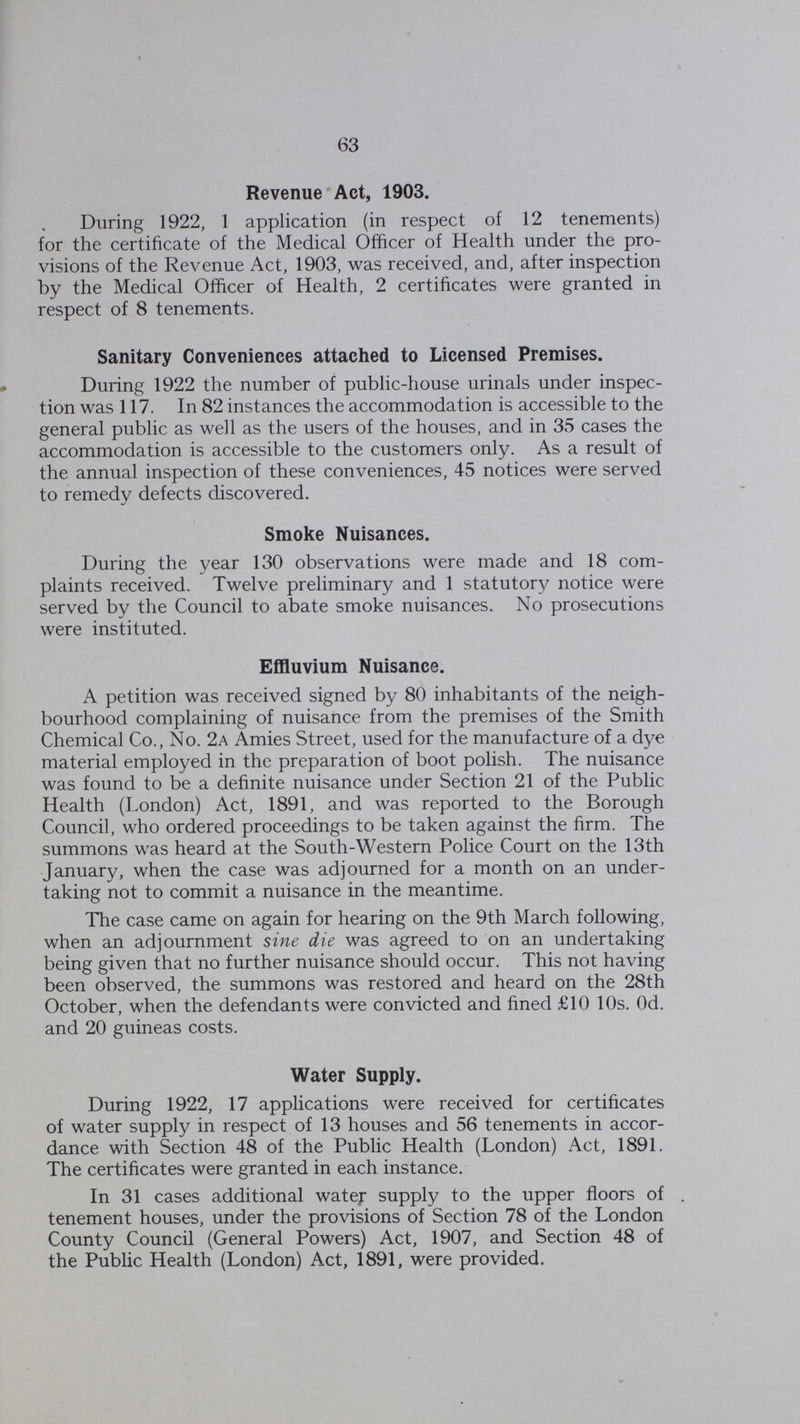 63 Revenue Act, 1903. During 1922, 1 application (in respect of 12 tenements) for the certificate of the Medical Officer of Health under the pro visions of the Revenue Act, 1903, was received, and, after inspection by the Medical Officer of Health, 2 certificates were granted in respect of 8 tenements. Sanitary Conveniences attached to Licensed Premises. During 1922 the number of public-house urinals under inspec tion was 117. In 82 instances the accommodation is accessible to the general public as well as the users of the houses, and in 35 cases the accommodation is accessible to the customers only. As a result of the annual inspection of these conveniences, 45 notices were served to remedy defects discovered. Smoke Nuisances. During the year 130 observations were made and 18 com plaints received. Twelve preliminary and 1 statutory notice were served by the Council to abate smoke nuisances. No prosecutions were instituted. Effluvium Nuisance. A petition was received signed by 80 inhabitants of the neigh bourhood complaining of nuisance from the premises of the Smith Chemical Co., No. 2a Amies Street, used for the manufacture of a dye material employed in the preparation of boot polish. The nuisance was found to be a definite nuisance under Section 21 of the Public Health (London) Act, 1891, and was reported to the Borough Council, who ordered proceedings to be taken against the firm. The summons was heard at the South-Western Police Court on the 13th January, when the case was adjourned for a month on an under taking not to commit a nuisance in the meantime. The case came on again for hearing on the 9th March following, when an adjournment sine die was agreed to on an undertaking being given that no further nuisance should occur. This not having been observed, the summons was restored and heard on the 28th October, when the defendants were convicted and fined £10 10s. Od. and 20 guineas costs. Water Supply. During 1922, 17 applications were received for certificates of water supply in respect of 13 houses and 56 tenements in accor dance with Section 48 of the Public Health (London) Act, 1891. The certificates were granted in each instance. In 31 cases additional water supply to the upper floors of . tenement houses, under the provisions of Section 78 of the London County Council (General Powers) Act, 1907, and Section 48 of the Public Health (London) Act, 1891, were provided.