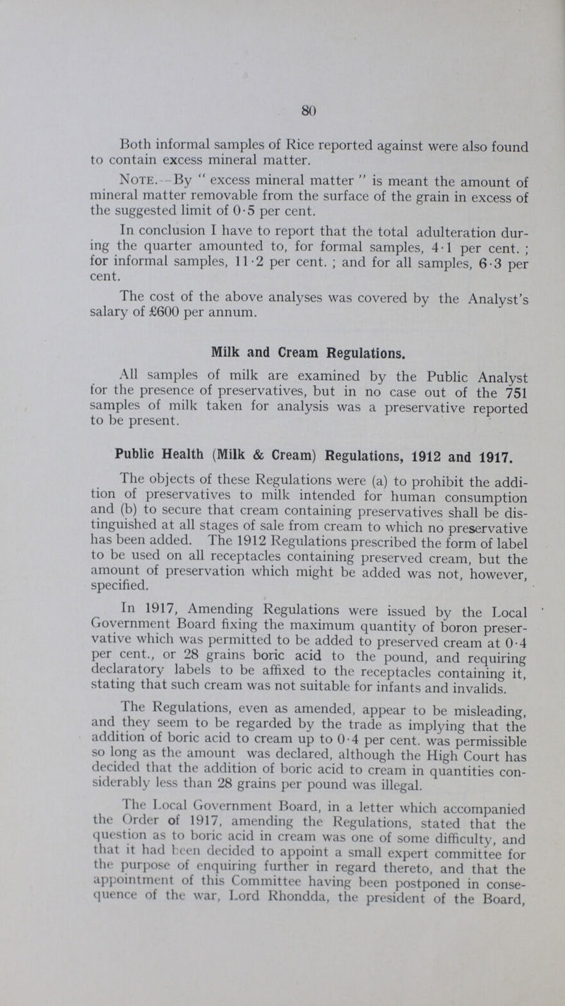 80 Both informal samples of Rice reported against were also found to contain excess mineral matter. Note. By excess mineral matter is meant the amount of mineral matter removable from the surface of the grain in excess of the suggested limit of 0.5 per cent. In conclusion I have to report that the total adulteration dur ing the quarter amounted to, for formal samples, 4.1 per cent.; for informal samples, 11.2 per cent.; and for all samples, 6.3 per cent. The cost of the above analyses was covered by the Analyst's salary of £600 per annum. Milk and Cream Regulations. All samples of milk are examined by the Public Analyst for the presence of preservatives, but in no case out of the 751 samples of milk taken for analysis was a preservative reported to be present. Public Health (Milk & Cream) Regulations, 1912 and 1917. The objects of these Regulations were (a) to prohibit the addi tion of preservatives to milk intended for human consumption and (b) to secure that cream containing preservatives shall be dis tinguished at all stages of sale from cream to which no preservative has been added. The 1912 Regulations prescribed the form of label to be used on all receptacles containing preserved cream, but the amount of preservation which might be added was not, however, specified. In 1917, Amending Regulations were issued by the Local Government Board fixing the maximum quantity of boron preser vative which was permitted to be added to preserved cream at 0.4 per cent., or 28 grains boric acid to the pound, and requiring declaratory labels to be affixed to the receptacles containing it, stating that such cream was not suitable for infants and invalids. The Regulations, even as amended, appear to be misleading, and they seem to be regarded by the trade as implying that the addition of boric acid to cream up to 0.4 per cent. was permissible so long as the amount was declared, although the High Court has decided that the addition of boric acid to cream in quantities con siderably less than 28 grains per pound was illegal. The Local Government Board, in a letter which accompanied the Order of 1917, amending the Regulations, stated that the question as to boric acid in cream was one of some difficulty, and that it had been decided to appoint a small expert committee for the purpose of enquiring further in regard thereto, and that the appointment of this Committee having been postponed in conse quence of the war, Lord Rhondda, the president of the Board,