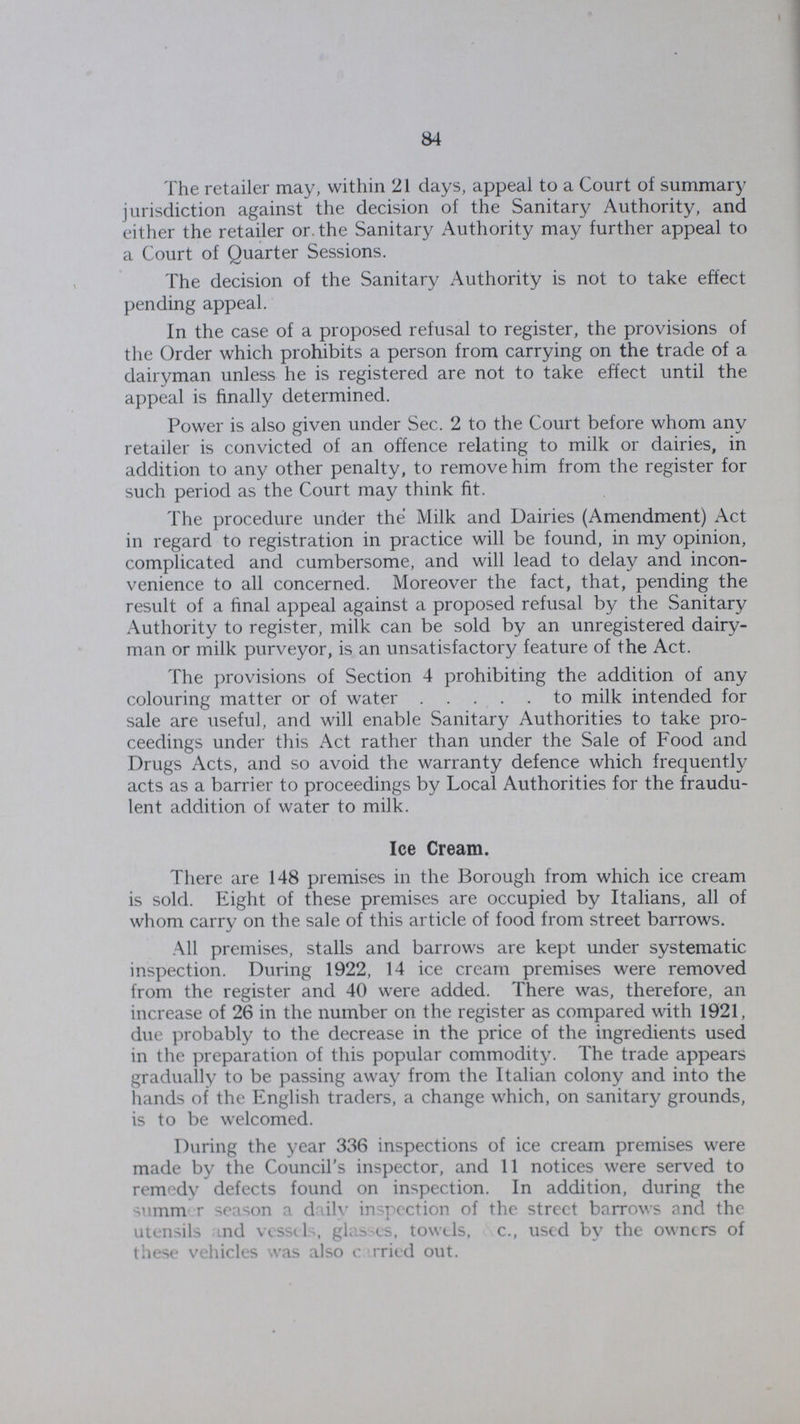 84 The retailer may, within 21 days, appeal to a Court of summary jurisdiction against the decision of the Sanitary Authority, and either the retailer or the Sanitary Authority may further appeal to a Court of Quarter Sessions. The decision of the Sanitary Authority is not to take effect pending appeal. In the case of a proposed refusal to register, the provisions of the Order which prohibits a person from carrying on the trade of a dairyman unless he is registered are not to take effect until the appeal is finally determined. Power is also given under Sec. 2 to the Court before whom any retailer is convicted of an offence relating to milk or dairies, in addition to any other penalty, to remove him from the register for such period as the Court may think fit. The procedure under the Milk and Dairies (Amendment) Act in regard to registration in practice will be found, in my opinion, complicated and cumbersome, and will lead to delay and incon venience to all concerned. Moreover the fact, that, pending the result of a final appeal against a proposed refusal by the Sanitary Authority to register, milk can be sold by an unregistered dairy man or milk purveyor, is an unsatisfactory feature of the Act. The provisions of Section 4 prohibiting the addition of any colouring matter or of water to milk intended for sale are useful, and will enable Sanitary Authorities to take pro ceedings under this Act rather than under the Sale of Food and Drugs Acts, and so avoid the warranty defence which frequently acts as a barrier to proceedings by Local Authorities for the fraudu lent addition of water to milk. Ice Cream. There are 148 premises in the Borough from which ice cream is sold. Eight of these premises are occupied by Italians, all of whom carry on the sale of this article of food from street barrows. All premises, stalls and barrows are kept under systematic inspection. During 1922, 14 ice cream premises were removed from the register and 40 were added. There was, therefore, an increase of 26 in the number on the register as compared with 1921, due probably to the decrease in the price of the ingredients used in the preparation of this popular commodity. The trade appears gradually to be passing away from the Italian colony and into the hands of the English traders, a change which, on sanitary grounds, is to be welcomed. During the year 336 inspections of ice cream premises were made by the Council's inspector, and 11 notices were served to remedy defects found on inspection. In addition, during the summer season a daily inspection of the street barrows and the utensils and vessels, glasses, towels, &c., used by the owners of these vehicles was also carried out.